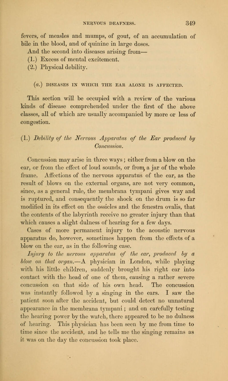 fevers, of measles and mumps, of gout, of an accumulation of bile in the blood, and of quinine in large doses. And the second into diseases arising from— (1.) Excess of mental excitement. (2.) Physical debility. (a.) DISEASES IN WHICH THE EAR ALONE IS AFFECTED. This section will be occupied with a review of the various kinds of disease comprehended under the first of the above classes, all of which are usually accompanied by more or less of congestion. (1.) Debility of the Nervous Apparatus of the Ear produced by Concussion. Concussion may arise in three ways; either from a blow on the ear, or from the effect of loud sounds, or froir^ a jar of the whole frame. Affections of the nervous apparatus of the ear, as the result of blows on the external organs, are not very common, since, as a general rule, the membrana tympani gives way and is ruptured, and consequently the shock on the drum is so far modified in its effect on the ossicles and the fenestra ovalis, that the contents of the labyrinth receive no greater injury than that which causes a slight dulness of hearing for a few days. Cases of more permanent injury to the acoustic nervous apparatus do, however, sometimes happen from the effects of a blow on the ear, as in the following case. Injury to the nervous apparatus of the ear, produced by a blow on that organ.—A physician in London, while playing with his little children, suddenly brought his right ear into contact with the head of one of them, causing a rather severe concussion on that side of his own head. The concussion was instantly followed by a singing in the ears. I saw the patient soon after the accident, but could detect no unnatural appearance in the membrana tympani; and on carefully testing the hearing power by the watch, there appeared to be no dulness of hearing. This physician has been seen by me from time to time since the accident, and he tells me the singing remains as it was on the day the concussion took place.