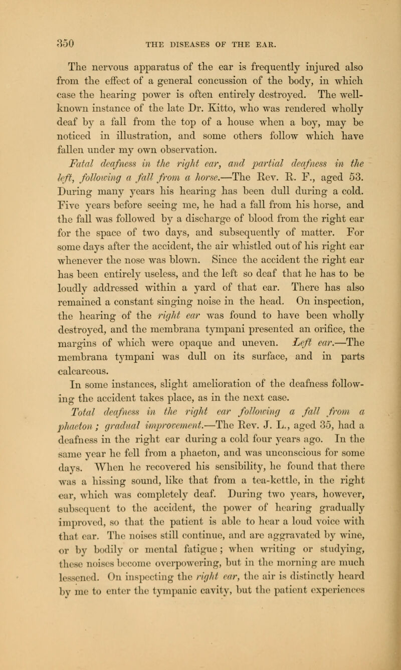 The nervous apparatus of the ear is frequently injured also from the effect of a general concussion of the body, in which case the hearing power is often entirely destroyed. The well- known instance of the late Dr. Kitto, who was rendered wholly deaf by a fall from, the top of a house when a boy, may be noticed in illustration, and some others follow which have fallen under my own observation. Fatal deafness in the right ear, and partial deafness in the left, following a fall from a horse.—The Rev. R. F., aged 53. During many years his hearing has been dull during a cold. Five years before seeing me, he had a fall from his horse, and the fall was followed by a discharge of blood from the right ear for the space of two days, and subsequently of matter. For some days after the accident, the air whistled out of his right ear whenever the nose was blown. Since the accident the right ear has been entirely useless, and the left so deaf that he has to be loudly addressed within a yard of that ear. There has also remained a constant singing noise in the head. On inspection, the hearing of the right ear was found to have been wholly destroyed, and the membrana tympani presented an orifice, the margins of which were opaque and uneven. Left ear.—The membrana tympani was dull on its surface, and in parts calcareous. In some instances, slight amelioration of the deafness follow- ing the accident takes place, as in the next case. Total deafness in the right ear following a fall from a phaeton; gradual improvement.—The Eev. J. L., aged 35, had a deafness in the right car during a cold four years ago. In the same year he fell from a phaeton, and was unconscious for some days. When he recovered his sensibility, he found that there was a hissing sound, like that from a tea-kettle, in the right ear, which was completely deaf. During two years, however, subsequent to the accident, the power of hearing gradually unproved, so that the patient is able to hear a loud voice witli thai car. The noises still continue, and arc aggravated by wine, or by bodily or mental fatigue; when writing or studying, these noises become overpowering, but in the morning are much Lessened. On inspecting the right car, the air is distinctly heard by me to enter the tympanic cavity, but the patient experiences