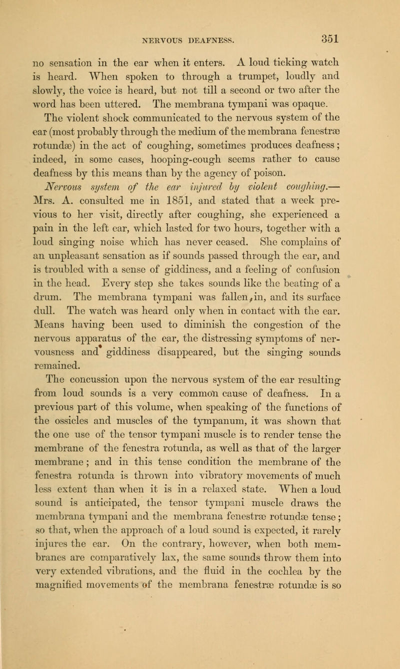 no sensation in the ear when it enters. A loud ticking watch is heard. When spoken to through a trumpet, loudly and slowly, the voice is heard, but not till a second or two after the word has been uttered. The membrana tympani was opaque. The violent shock communicated to the nervous system of the ear (most probably through the medium of the membrana fenestras rotundas) in the act of coughing, sometimes produces deafness; indeed, in some cases, hooping-cough seems rather to cause deafness by this means than by the agency of poison. Nervous system of the ear injured by violent coughing.— Mrs. A. consulted me in 1851, and stated that a week pre- vious to her visit, directly after coughing, she experienced a pain in the left ear, which lasted for two hours, together with a loud singing noise which has never ceased. She complains of an unpleasant sensation as if sounds passed through the ear, and is troubled with a sense of giddiness, and a feeling of confusion in the head. Every step she takes sounds like the beating of a drum. The membrana tympani was fallen^in, and its surface dull. The watch was heard only when in contact with the ear. Means having been used to diminish the congestion of the nervous apparatus of the ear, the distressing symptoms of ner- vousness and giddiness disappeared, but the singing sounds remained. The concussion upon the nervous system of the ear resulting from loud sounds is a very common cause of deafness. In a previous part of this volume, when speaking of the functions of the ossicles and muscles of the tympanum, it was shown that the one use of the tensor tympani muscle is to render tense the membrane of the fenestra rotunda, as well as that of the larger membrane ; and in this tense condition the membrane of the fenestra rotunda is thrown into vibratory movements of much less extent than when it is in a relaxed state. When a loud sound is anticipated, the tensor tympani muscle draws the membrana tympani and the membrana fenestras rotundas tense; so that, when the approach of a loud sound is expected, it rarely injures the ear. On the contrary, however, when both mem- branes are comparatively lax, the same sounds throw them into very extended vibrations, and the fluid in the cochlea by the magnified movements of the membrana fenestras rotundas is so