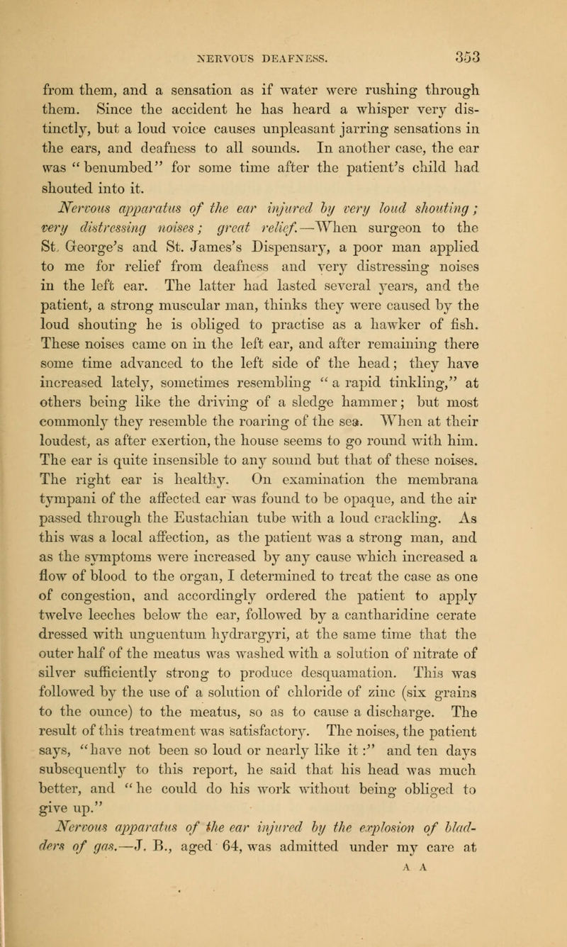 from them, and a sensation as if water were rushing through them. Since the accident he has heard a whisper very dis- tinctly, but a loud voice causes unpleasant jarring sensations in the ears, and deafness to all sounds. In another case, the ear was benumbed for some time after the patient's child had shouted into it. Nervous apparatus of the ear injured by very loud shouting; very distressing noises; great relief. —-When surgeon to the St, George's and St. James's Dispensary, a poor man applied to me for relief from deafness and very distressing noises in the left ear. The latter had lasted several years, and the patient, a strong muscular man, thinks they were caused by the loud shouting he is obliged to practise as a hawker of fish. These noises came on in the left ear, and after remaining there some time advanced to the left side of the head; they have increased lately, sometimes resembling  a rapid tinkling, at others being like the driving of a sledge hammer; but most commonly they resemble the roaring of the sea. When at their loudest, as after exertion, the house seems to go round with him. The ear is quite insensible to any sound but that of these noises. The right ear is healthy. On examination the membrana tympani of the affected ear was found to be opaque, and the air passed through the Eustachian tube with a loud crackling. As this was a local affection, as the patient was a strong man, and as the symptoms were increased by any cause which increased a flow of blood to the organ, I determined to treat the case as one of congestion, and accordingly ordered the patient to apply twelve leeches below the ear, followed by a cantharidine cerate dressed with unguentum hydrargyri, at the same time that the outer half of the meatus was washed with a solution of nitrate of silver sufficiently strong to produce desquamation. This was followed by the use of a solution of chloride of zinc (six grains to the ounce) to the meatus, so as to cause a discharge. The result of this treatment was Satisfactory. The noises, the patient says, have not been so loud or nearly like it: and ten days subsequently to this report, he said that his head was much better, and  he could do his work without being obliged to give up. Nervous apparatus of the ear injured by the explosion of blad- ders of gas.—J. B., aged 64, was admitted under my care at A A