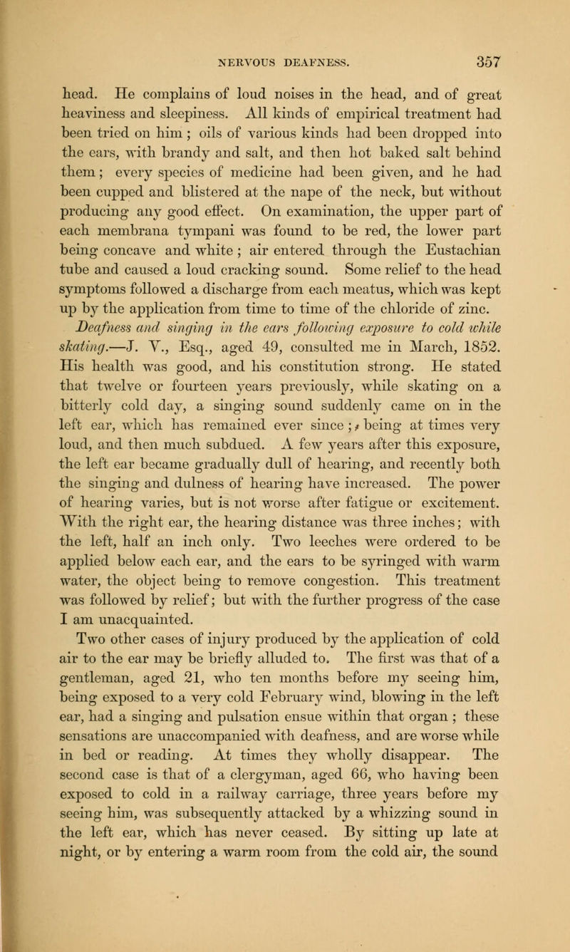 head. He complains of loud noises in the head, and of great heaviness and sleepiness. All kinds of empirical treatment had been tried on him ; oils of various kinds had been dropped into the ears, with brandy and salt, and then hot baked salt behind them; every species of medicine had been given, and he had been cupped and blistered at the nape of the neck, but without producing any good effect. On examination, the upper part of each membrana tympani was found to be red, the lower part being concave and white ; air entered through the Eustachian tube and caused a loud cracking sound. Some relief to the head symptoms followed a discharge from each meatus, which was kept up by the application from time to time of the chloride of zinc. Deafness and singing in the ears following exposure to cold while skating.—J. Y., Esq., aged 49, consulted me in March, 1852. His health was good, and his constitution strong. He stated that twelve or fourteen years previously, while skating on a bitterly cold day, a singing sound suddenly came on in the left ear, which has remained ever since ; t being at times very loud, and then much subdued. A few years after this exposure, the left ear became gradually dull of hearing, and recently both the singing and dulness of hearing have increased. The power of hearing varies, but is not worse after fatigue or excitement. With the right ear, the hearing distance was three inches; with the left, half an inch only. Two leeches were ordered to be applied below each ear, and the ears to be syringed with warm water, the object being to remove congestion. This treatment was followed by relief; but with the further progress of the case I am unacquainted. Two other cases of injury produced by the application of cold air to the ear may be briefly alluded to. The first was that of a gentleman, aged 21, who ten months before my seeing him, being exposed to a very cold February wind, blowing in the left ear, had a singing and pulsation ensue within that organ ; these sensations are unaccompanied with deafness, and are worse while in bed or reading. At times they wholly disappear. The second case is that of a clergyman, aged 66, who having been exposed to cold in a railway carriage, three years before my seeing him, was subsequently attacked by a whizzing sound in the left ear, which has never ceased. By sitting up late at night, or by entering a warm room from the cold air, the sound