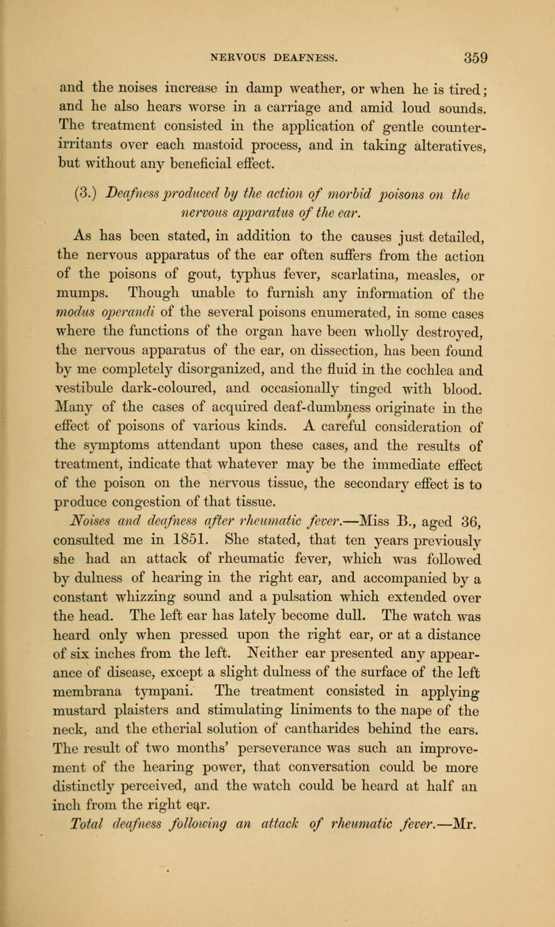 and the noises increase in damp weather, or when he is tired; and he also hears worse in a carriage and amid loud sounds. The treatment consisted in the application of gentle counter- irritants over each mastoid process, and in taking alteratives, but without any beneficial effect. (3.) Deafness produced by the action of morbid poisons on the nervous apparatus of the ear. As has been stated, in addition to the causes just detailed, the nervous apparatus of the ear often suffers from the action of the poisons of gout, typhus fever, scarlatina, measles, or mumps. Though unable to furnish any information of the modus operandi of the several poisons enumerated, in some cases where the functions of the organ have been wholly destroyed, the nervous apparatus of the ear, on dissection, has been found by me completely disorganized, and the fluid in the cochlea and vestibule dark-coloured, and occasionally tinged with blood. Many of the cases of acquired deaf-dumbness originate in the effect of poisons of various kinds. A careful consideration of the symptoms attendant upon these cases, and the results of treatment, indicate that whatever may be the immediate effect of the poison on the nervous tissue, the secondary effect is to produce congestion of that tissue. Noises and deafness after rheumatic fever.—Miss B., aged 36, consulted me in 1851. She stated, that ten years previously she had an attack of rheumatic fever, which was followed by dulness of hearing in the right ear, and accompanied by a constant whizzing sound and a pulsation which extended over the head. The left ear has lately become dull. The watch was heard only when pressed upon the right ear, or at a distance of six inches from the left. Neither ear presented any appear- ance of disease, except a slight dulness of the surface of the left membrana tympani. The treatment consisted in applying mustard plaisters and stimulating liniments to the nape of the neck, and the etherial solution of cantharides behind the ears. The result of two months' perseverance was such an improve- ment of the hearing power, that conversation could be more distinctly perceived, and the watch could be heard at half an inch from the right eqx. Total deafness following an attack of rheumatic fever.—Mr.