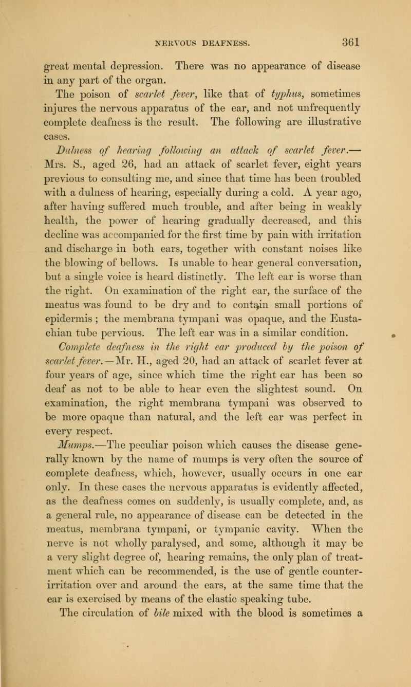 great mental depression. There was no appearance of disease in any part of the organ. The poison of scarlet fever, like that of typhus, sometimes injures the nervous apparatus of the ear, and not unfrequently complete deafness is the result. The following are illustrative cases. Dulness of hearing following an attach of scarlet fever.— Mrs. S., aged 26, had an attack of scarlet fever, eight years previous to consulting me, and since that time has been troubled with a dulness of hearing, especially during a cold. A year ago, after having suffered much trouble, and after being in weakly health, the power of hearing gradually decreased, and this decline was accompanied for the first time by pain with irritation and discharge in both ears, together with constant noises like the blowing of bellows. Is unable to hear general conversation, but a single voice is heard distinctly. The left ear is worse than the right. On examination of the right ear, the surface of the meatus was found to be dry and to contain small portions of epidermis ; the membrana tympani was opaque, and the Eusta- chian tube pervious. The left ear was in a similar condition. Complete deafness in the right ear produced by the poison of scarlet fever.—Mr. H., aged 20, had an attack of scarlet fever at four years of age, since which time the right ear has been so deaf as not to be able to hear even the slightest sound. On examination, the right membrana tympani was observed to be more opaque than natural, and the left ear was perfect in every respect. Mumps.—The peculiar poison which causes the disease gene- rally known by the name of mumps is very often the source of complete deafness, which, however, usually occurs in one ear only. In these cases the nervous apparatus is evidently affected, as the deafness comes on suddenly, is usually complete, and, as a general rule, no appearance of disease can be detected in the meatus, membrana tympani, or tympanic cavity. When the nerve is not wholly paralysed, and some, although it may be a very slight degree of, hearing remains, the only plan of treat- ment which can be recommended, is the use of gentle counter- irritation over and around the ears, at the same time that the ear is exercised by means of the elastic speaking tube. The circulation of bile mixed with the blood is sometimes a