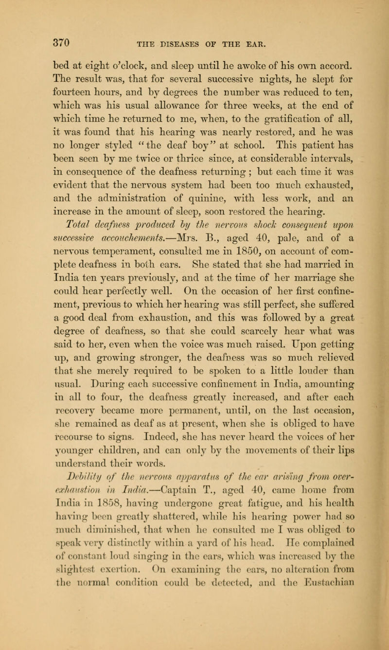 bed at eight o'clock, and sleep until lie awoke of his own accord. The result was, that for several successive nights, he slept for fourteen hours, and by degrees the number was reduced to ten, which was his usual allowance for three weeks, at the end of which time he returned to me, when, to the gratification of all, it was found that his hearing was nearly restored, and he was no longer styled the deaf boy at school. This patient has been seen by me twice or thrice since, at considerable intervals, in consequence of the deafness returning ; but each time it was evident that the nervous system had been too much exhausted, and the administration of quinine, with less work, and an increase in the amount of sleep, soon restored the hearing. Total deafness produced by the nervous shock consequent upon successive accouchements.—Mrs. B., aged 40, pale, and of a nervous temperament, consulted me in 1850, on account of com- plete deafness in both ears. She stated that she had married in India ten years previously, and at the time of her marriage she could hear perfectly well. On the occasion of her first confine- ment, previous to which her hearing was still perfect, she suffered a good deal from exhaustion, and this was followed by a great degree of deafness, so that she could scarcely hear what was said to her, even when the voice was much raised. Upon getting up, and growing stronger, the deafness was so much relieved that she merely required to be spoken to a little louder than usual. During each successive confinement in India, amounting in all to four, the deafness greatly increased, and after each recover}^ became more permanent, until, on the last occasion, she remained as deaf as at present, when she is obliged to have recourse to signs. Indeed, she has never heard the voices of her younger children, and can only by the movements of their lips understand their words. Debility of the nervous apparatus of the ear arising from over- exhaustion in India.—Captain T., aged 40, came home from India in 1858, having undergone great fatigue, and his health having been greatly shattered, while his hearing power had so much diminished, thai when he consulted me I was obliged to speak \< ry distinctly within a yard of his head. Tie complained of constant loud singing in the ears, which was increased by the alighted exertion. (hi examining the ears, no alteration from the normal condition could be detected, and the Eustachian