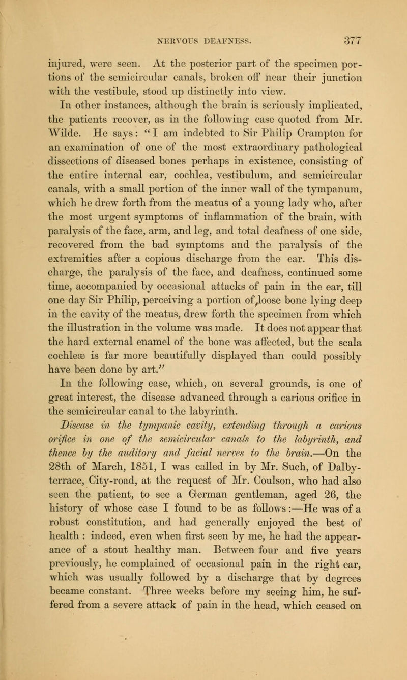 injured, were seen. At the posterior part of the specimen por- tions of the semicircular canals, broken off near their junction with the vestibule, stood up distinctly into view. In other instances, although the brain is seriously implicated, the patients recover, as in the following case quoted from Mr. Wilde. He says: I am indebted to Sir Philip Crampton for an examination of one of the most extraordinary pathological dissections of diseased bones perhaps in existence, consisting of the entire internal ear, cochlea, vestibulum, and semicircular canals, with a small portion of the inner wall of the tympanum, which he drew forth from the meatus of a young lady who, after the most urgent symptoms of inflammation of the brain, with paralysis of the face, arm, and leg, and total deafness of one side, recovered from the bad symptoms and the paralysis of the extremities after a copious discharge from the ear. This dis- charge, the paralysis of the face, and deafness, continued some time, accompanied by occasional attacks of pain in the ear, till one day Sir Philip, perceiving a portion of^loose bone lying deep in the cavity of the meatus, drew forth the specimen from which the illustration in the volume was made. It does not appear that the hard external enamel of the bone was affected, but the scala cochleae is far more beautifully displayed than could possibly have been done by art/' In the following case, which, on several grounds, is one of great interest, the disease advanced through a carious orifice in the semicircular canal to the labyrinth. Disease in the tympanic cavity, extending through a carious orifice in one of the semicircular canals to the labyrinth, and thence by the auditory and facial nerves to the brain.—On the 28th of March, 1851, I was called in by Mr. Such, of Dalby- terrace, City-road, at the request of Mr. Coulson, who had also seen the patient, to see a German gentleman, aged 26, the history of whose case I found to be as follows:—He was of a robust constitution, and had generally enjoyed the best of health : indeed, even when first seen by me, he had the appear- ance of a stout healthy man. Between four and five years previously, he complained of occasional pain in the right ear, which was usually followed by a discharge that by degrees became constant. Three weeks before my seeing him, he suf- fered from a severe attack of pain in the head, which ceased on