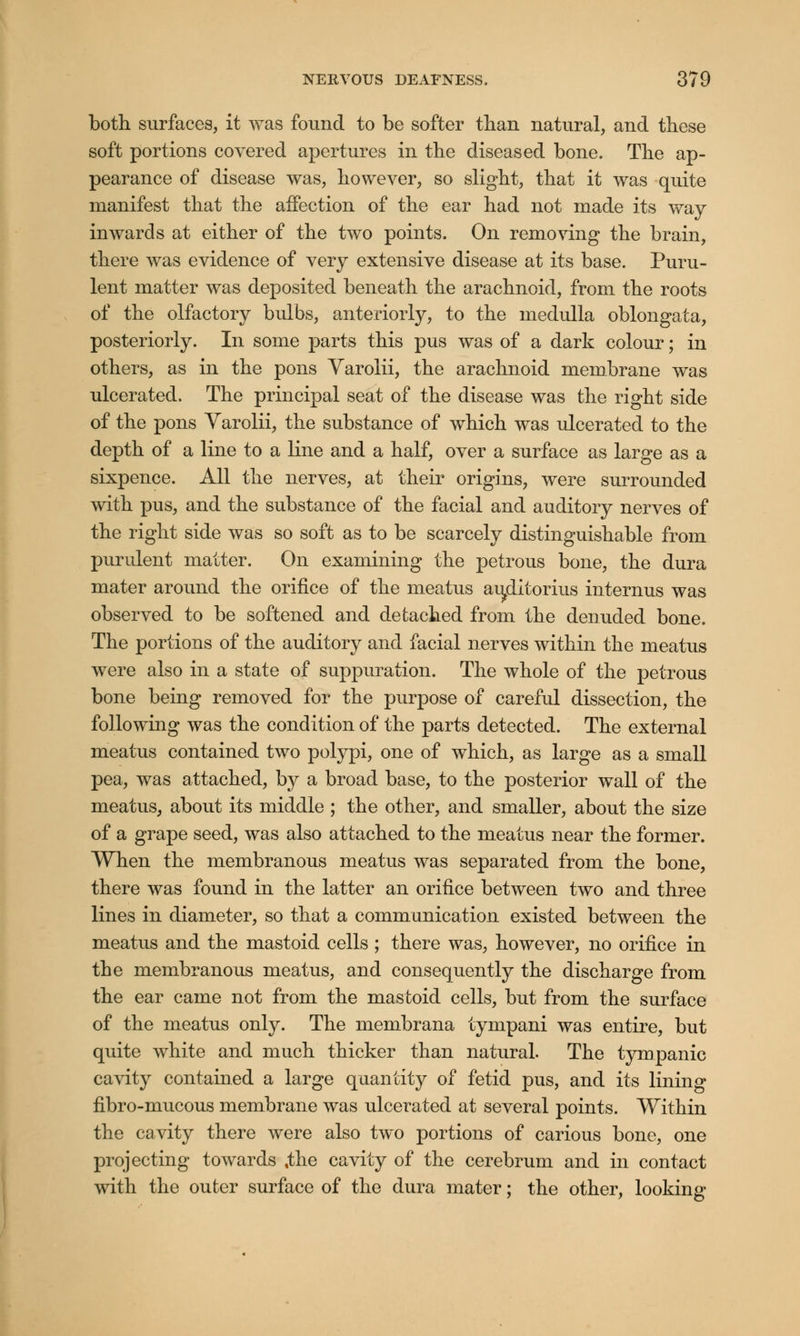 both surfaces, it was found to be softer than natural, and these soft portions covered apertures in the diseased bone. The ap- pearance of disease was, however, so slight, that it was quite manifest that the affection of the ear had not made its way inwards at either of the two points. On removing the brain, there was evidence of very extensive disease at its base. Puru- lent matter was deposited beneath the arachnoid, from the roots of the olfactory bulbs, anteriorly, to the medulla oblongata, posteriorly. In some parts this pus was of a dark colour; in others, as in the pons Varolii, the arachnoid membrane was ulcerated. The principal seat of the disease was the right side of the pons Yarolii, the substance of which was ulcerated to the depth of a line to a line and a half, over a surface as large as a sixpence. All the nerves, at their origins, were surrounded with pus, and the substance of the facial and auditory nerves of the right side was so soft as to be scarcely distinguishable from purulent matter. On examining the petrous bone, the dura mater around the orifice of the meatus aujiitorius internus was observed to be softened and detached from the denuded bone. The portions of the auditory and facial nerves within the meatus were also in a state of suppuration. The whole of the petrous bone being removed for the purpose of careful dissection, the following was the condition of the parts detected. The external meatus contained two polypi, one of which, as large as a small pea, was attached, by a broad base, to the posterior wall of the meatus, about its middle ; the other, and smaller, about the size of a grape seed, was also attached to the meatus near the former. When the membranous meatus was separated from the bone, there was found in the latter an orifice between two and three lines in diameter, so that a communication existed between the meatus and the mastoid cells ; there was, however, no orifice in the membranous meatus, and consequently the discharge from the ear came not from the mastoid cells, but from the surface of the meatus only. The membrana tympani was entire, but quite white and much thicker than natural. The tympanic cavity contained a large quantity of fetid pus, and its lining fibro-mucous membrane was ulcerated at several points. Within the cavity there were also two portions of carious bone, one projecting towards %the cavity of the cerebrum and in contact with the outer surface of the dura mater; the other, looking