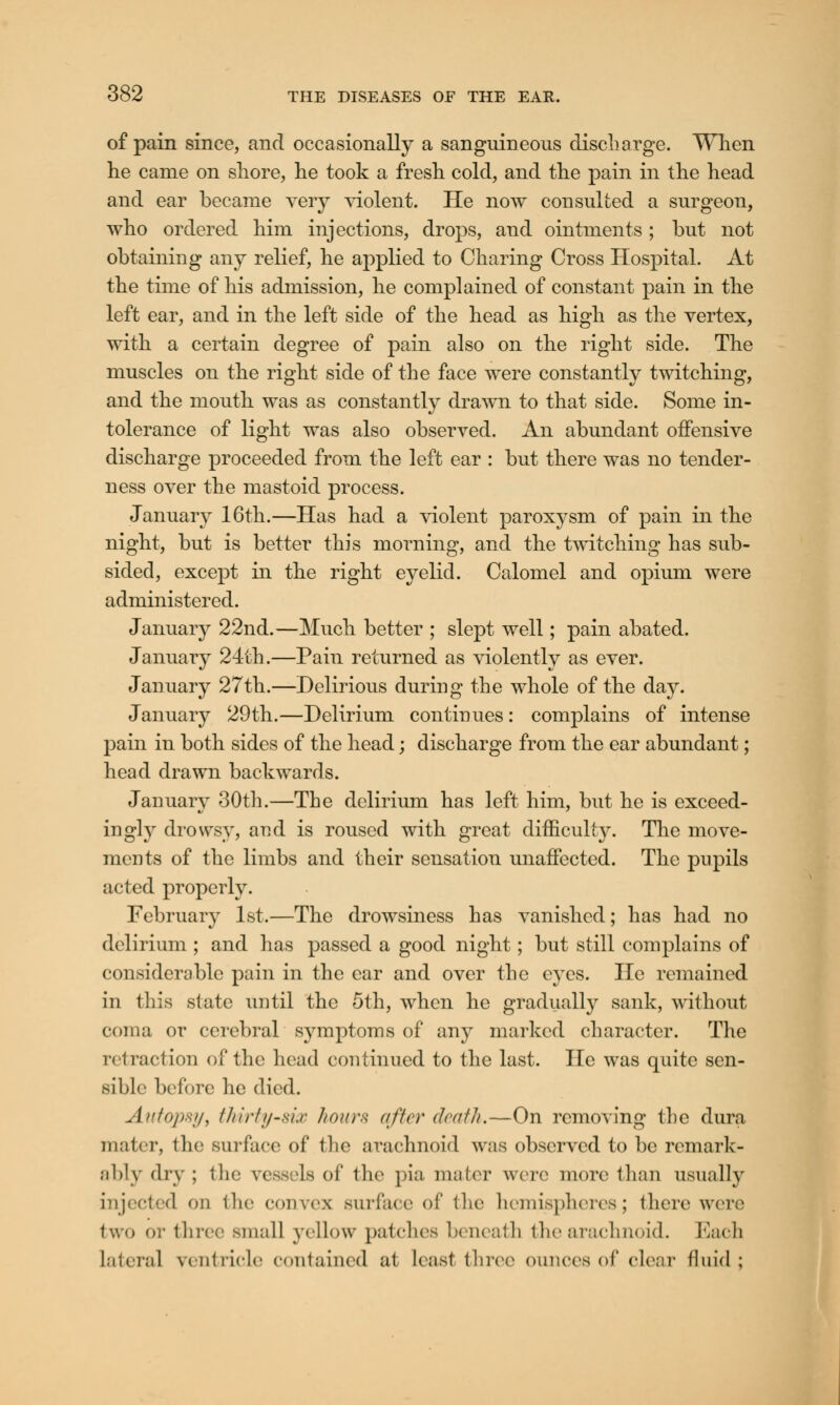 of pain since, and occasionally a sanguineous discharge. When he came on shore, he took a fresh cold, and the pain in the head and ear became very violent. He now consulted a surgeon, who ordered him injections, drops, and ointments ; but not obtaining any relief, he applied to Charing Cross Hospital. At the time of his admission, he complained of constant pain in the left ear, and in the left side of the head as high as the vertex, with a certain degree of pain also on the right side. The muscles on the right side of the face were constantly twitching, and the mouth was as constantly drawn to that side. Some in- tolerance of light was also observed. An abundant offensive discharge proceeded from the left ear : but there was no tender- ness over the mastoid process. January 16th.—Has had a violent paroxysm of pain in the night, but is better this morning, and the twitching has sub- sided, except in the right eyelid. Calomel and opium were administered. January 22nd.—Much better ; slept well; pain abated. January 24th.—Pain returned as violently as ever. January 27th.—Delirious during the whole of the day. January 29th.—Delirium continues: complains of intense pain in both sides of the head; discharge from the ear abundant; head drawn backwards. January 30th.—The delirium has left him, but he is exceed- ingly drowsy, and is roused with great difficulty. The move- ments of the limbs and their sensation unaffected. The pupils acted properly. February 1st.—The drowsiness has vanished; has had no delirium ; and has passed a good night; but still complains of considerable pain in the ear and over the eyes. He remained in this .state until the 5th, when he gradually sank, without coma or cerebral symptoms of any marked character. The retraction of the head continued to the last. lie was quite sen- sible before he died. Autopsy, thirty-six hour* after death.—On removing the dura mater, the surface of the arachnoid was observed to be remark- ably dry ; the vess Is of the pia mater were more than usually injected on the convex surface of the hemispheres; there were two or three small yellow patches beneath the arachnoid. Each Lateral ventricle contained at least three ounces of clear fluid: