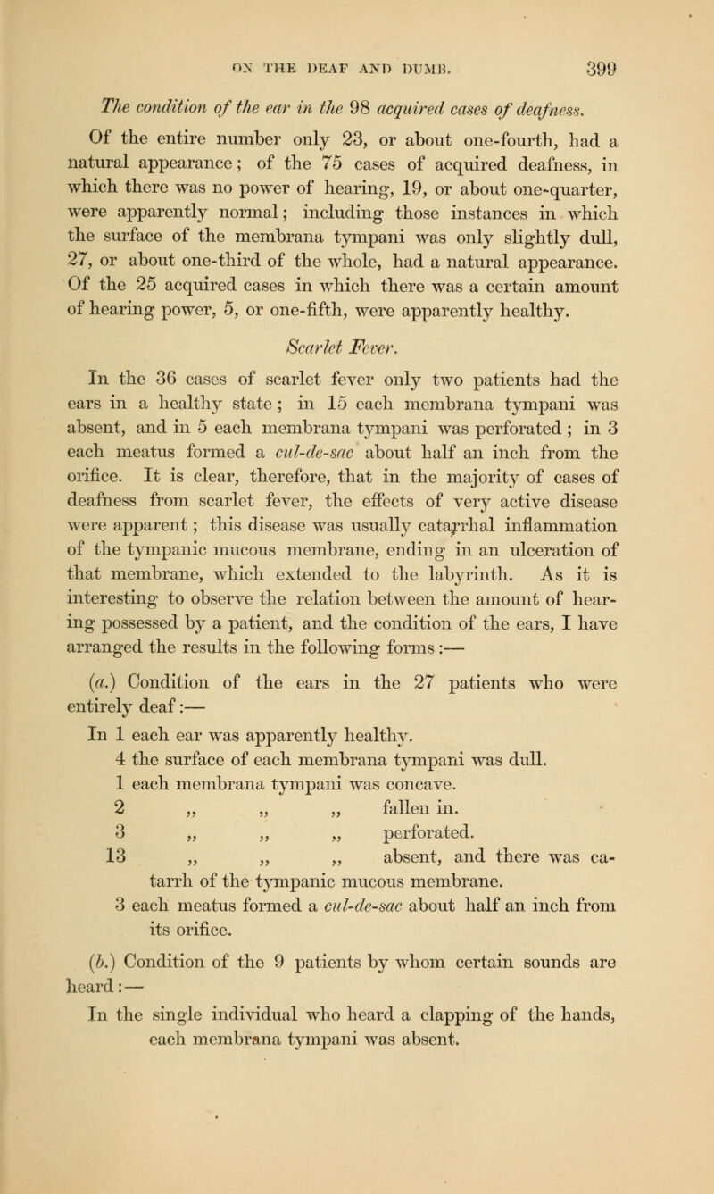 The condition of the ear in the 98 acquired cases of deafness. Of the entire number only 23, or about one-fourth, had a natural appearance; of the 75 cases of acquired deafness, in which there was no power of hearing, 19, or about one-quarter, were apparently normal; including those instances in which the surface of the membrana tympani was only slightly dull, 27, or about one-third of the whole, had a natural appearance. Of the 25 acquired cases in which there was a certain amount of hearing power, 5, or one-fifth, were apparently healthy. Scarlet Fever. In the 36 cases of scarlet fever only two patients had the ears in a healthy state ; in 15 each membrana tympani was absent, and in 5 each membrana tympani was perforated ; in 3 each meatus formed a cul-de-sac about half an inch from the orifice. It is clear, therefore, that in the majority of cases of deafness from scarlet fever, the effects of very active disease were apparent; this disease was usually catarrhal inflammation of the tympanic mucous membrane, ending in an ulceration of that membrane, which extended to the labyrinth. As it is interesting to observe the relation between the amount of hear- ing possessed by a patient, and the condition of the ears, I have arranged the results in the following forms:— (a.) Condition of the ears in the 27 patients who were entirely deaf:— In 1 each ear was apparently healthy. 4 the surface of each membrana tympani was dull. 1 each membrana tympani was concave. 2 „ „ „ fallen in. 3 „ „ „ perforated. 13 „ „ „ absent, and there was ca- tarrh of the tympanic mucous membrane. 3 each meatus formed a cul-de-sac about half an inch from its orifice. (£>.) Condition of the 9 patients by whom certain sounds are heard: — In the single individual who heard a clapping of the hands, each membrana tympani was absent.