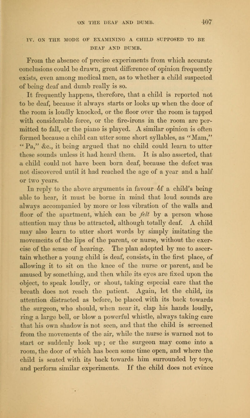 IV. ON THE MODE OF EXAMINING A CHILD SUPPOSED TO BE DEAF AND DUMB. From the absence of precise experiments from which accurate conclusions could be drawn, great difference of opinion frequently exists, even among medical men, as to whether a child suspected of being deaf and dumb really is so. It frequently happens, therefore, that a child is reported not to be deaf, because it always starts or looks up when the door of the room is loudly knocked, or the floor over the room is tapped with considerable force, or the fire-irons in the room are per- mitted to fall, or the piano is played. A similar opinion is often formed because a child can utter some short syllables, as Mam,  Pa, &c, it being argued that no child could learn to utter these sounds unless it had heard them. It is also asserted, that a child could not have been born deaf, because the defect was not discovered until it had reached the age of a year and a half or two years. In reply to the above arguments in favour 6f a child's being able to hear, it must be borne in mind that loud sounds are always accompanied by more or less vibration of the walls and floor of the apartment, which can be felt by a person whose attention may thus be attracted, although totally deaf. A child may also learn to utter short words by simply imitating the movements of the lips of the parent, or nurse, without the exer- cise of the sense of hearing. The plan adopted by me to ascer- tain whether a young child is deaf, consists, in the first place, of allowing it to sit on the knee of the nurse or parent, and be amused by something, and then while its eyes are fixed upon the object, to speak loudly, or shout, taking especial care that the breath does not reach the patient. Again, let the child, its attention distracted as before, be placed with its back towards the surgeon, who should, when near it, clap his hands loudly, ring a large bell, or blow a powerful whistle, always taking care that his own shadow is not seen, and that the child is screened from the movements of the air, while the nurse is warned not to start or suddenly look up ; or the surgeon may come into a room, the door of which has been some time open, and where the child is seated with its back towards him surrounded by toys, and perform similar experiments. If the child does not evince