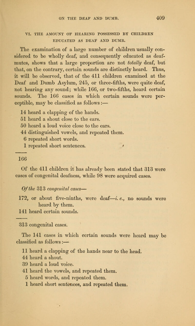 VI. THE AMOUNT OF HEARING POSSESSED BY CHILDREN EDUCATED AS DEAF AND DUMB. The examination of a large number of children usually con- sidered to be wholly deaf, and consequently educated as deaf- mutes, shows that a large proportion are not totally deaf, but that, on the contrary, certain sounds are distinctly heard. Thus, it will be observed, that of the 411 children examined at the Deaf and Dumb Asylum, 245, or three-fifths, were quite deaf, not hearing any sound; while 166, or two-fifths, heard certain sounds. The 166 cases in which certain sounds were per- ceptible, may be classified as follows :— 14 heard a clapping of the hands. 51 heard a shout close to the ears. 50 heard a loud voice close to the ears. 44 distinguished vowels, and repeated them. 6 repeated short words. 1 repeated short sentences. * 166 Of the 411 children it has already been stated that 313 were cases of congenital deafness, while 98 were acquired cases. Of the 313 congenital cases— 172, or about five-ninths, were deaf—i. e.} no sounds were heard by them. 141 heard certain sounds. 313 congenital cases. The 141 cases in which certain sounds were heard may be classified as follows :—■ 11 heard a clapping of the hands near to the head. 44 heard a shout. 39 heard a loud voice. 41 heard the vowels, and repeated them. 5 heard words, and repeated them. 1 heard short sentences, and repeated them.