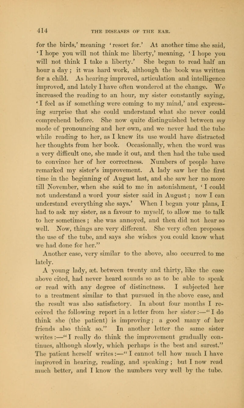 for the birds/ meaning ' resort for.' At another time she said, 11 hope you will not think me liberty/ meaning, ' I hope you will not think I take a liberty/ She began to read half an hour a day ; it was hard work, although the book was written for a child. As hearing improved, articulation and intelligence improved, and lately I have often wondered at the change. We increased the reading to an hour, my sister constantly saying, * I feel as if something were coming to my mind/ and express- ing surprise that she could understand what she never could comprehend before. She now quite distinguished between my mode of pronouncing and her own, and we never had the tube while reading to her, as I knew its use would have distracted her thoughts from her book. Occasionally, when the word was a very difficult one, she made it out, and then had the tube used to convince her of her correctness. Numbers of people have remarked my sister's improvement. A lady saw her the first time in the beginning of August last, and she saw her no more till November, when she said to me in astonishment, (I could not understand a word your sister said in August; now I can understand everything she says/ When I began your plans, I had to ask my sister, as a favour to myself, to allow me to talk to her sometimes ; she was annoyed, and then did not hear so well. Now, things are very different. She very often proposes the use of the tube, and says she wishes you could know what we had done for her. Another case, very similar to the above, also occurred to me lately. A young lady, sot. between twenty and thirty, like the case above cited, had never heard sounds so as to be able to speak or read with any degree of distinctness. I subjected her to a treatment similar to that pursued in the above case, and the result was also satisfactory. In about four months I re- ceived llic following report in a letter from her sister:—I do think she (the patient) is improving; a good many of her friends also think so. In another letter the same sister writes:—I really do think the improvement gradually con- tinues, although slowly, which perhaps is the besi and surest. The patient herself writes:—I cannot tell how much I have Improved in hearing, reading, and speaking; but I now read much better, and I know the numbers very well by the tube.