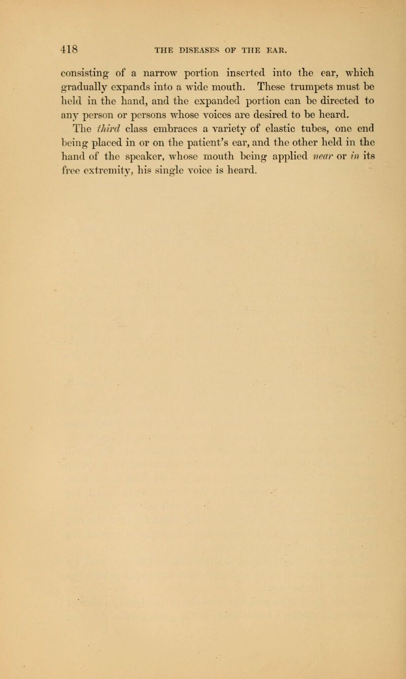 consisting of a narrow portion inserted into the ear, which gradually expands into a wide mouth. These trumpets must be held in the hand, and the expanded portion can he directed to any person or persons whose voices are desired to he heard. The third class embraces a variety of elastic tubes, one end being placed in or on the patient's ear, and the other held in the hand of the speaker, whose mouth being applied near or in its free extremity, his single voice is heard.