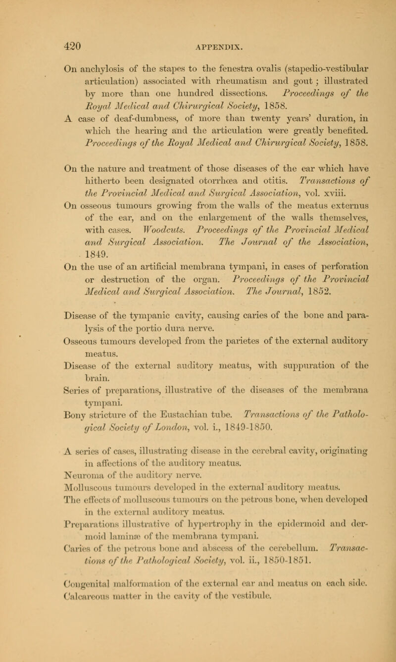 On anchylosis of the stapes to the fenestra ovalis (stapedio-vestibular articulation) associated with rheumatism and gout ; illustrated by more than one hundred dissections. Proceedings of the Royal Medical and Chirurgical Society, 1858. A case of deaf-dumbness, of more than twenty years' duration, in which the hearing and the articulation were greatly benefited. Proceedings of the Royal Medical and Chirurgical Society, 1858. On the nature and treatment of those diseases of the ear which have hitherto been designated otorrhcea and otitis. Transactions of the Provincial Medical and, Surgical Association, vol. xviii. On osseous tumours growing from the walls of the meatus externus of the ear, and on the enlargement of the walls themselves, with cases. Woodcuts. Proceedings of the Provincial Medical and Surgical Association. The Journal of the Association, 1849. On the use of an artificial membrana tympani, in cases of perforation or destruction of the organ. Proceedings of the Provincial Medical and Surgical Association. The Journal, 1852. Disease of the tympanic cavity, causing caries of the bone and para- lysis of the portio dura nerve. Osseous tumours developed from the parietes of the external auditory meatus. Disease of the external auditory meatus, with suppuration of the brain. Series of preparations, illustrative of the diseases of the membrana tympani. Bony stricture of the Eustachian tube. Transactions of the Patholo- gical Society of London, vol. i., 1849-1850. A series of cases, illustrating disease in the cerebral cavity, originating in affections of the auditory meatus. v. uroma of the auditory nerve. Molluscous tumours developed in the external auditory meatus. The effects of molluscous tumours on the petrous bone, when developed in the external auditory meatus. Preparations illustrative of hypertrophy in the epidermoid and der- moid laminae of the membrana tympani Caries of the petrous hone and abscess of the cerebellum. Transac- tions of the Pathological Society, vol. ii., 1850-1851. genital tnalformatiorj of the external ear and meatus on each side. Oalcar< on matter In I be ca\ ity of the vestibule,