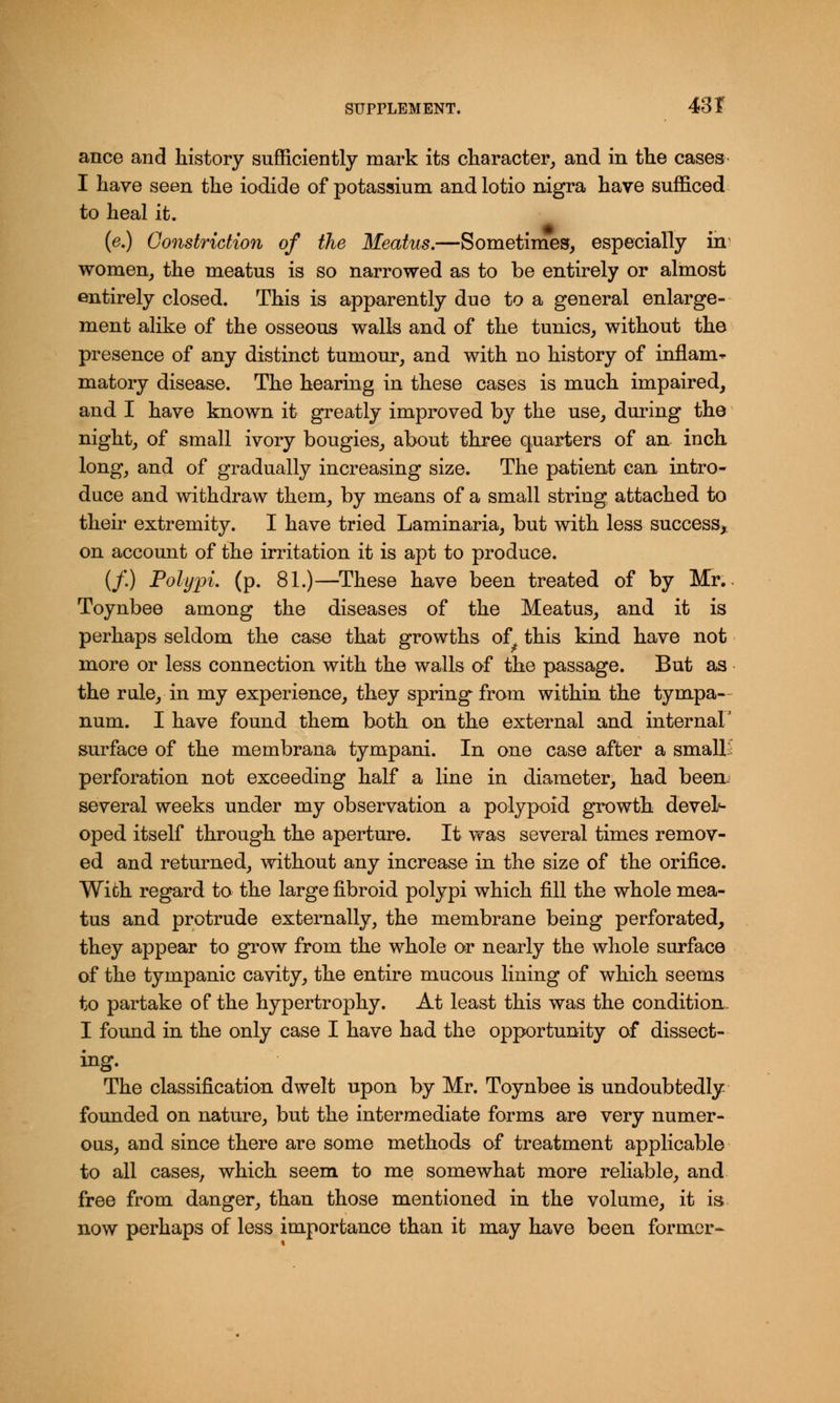 ance and history sufficiently mark its character, and in the cases I have seen the iodide of potassium and lotio nigra have sufficed to heal it. (e.) Constriction of the Meatus.—Sometimes, especially in women, the meatus is so narrowed as to be entirely or almost entirely closed. This is apparently due to a general enlarge- ment alike of the osseous walls and of the tunics, without the presence of any distinct tumour, and with no history of inflam- matory disease. The hearing in these cases is much impaired, and I have known it greatly improved by the use, during the night, of small ivory bougies, about three quarters of an inch long, and of gradually increasing size. The patient can intro- duce and withdraw them, by means of a small string attached to their extremity. I have tried Laminaria, but with less success, on account of the irritation it is apt to produce. (/.) Polypi, (p. 81.)—These have been treated of by Mr.. Toynbee among the diseases of the Meatus, and it is perhaps seldom the case that growths of this kind have not more or less connection with the walls of the passage. But as the rule, in my experience, they spring from within the tympa- num. I have found them both on the external and internal' surface of the membrana tympani. In one case after a small- perforation not exceeding half a line in diameter, had been. several weeks under my observation a polypoid growth devel- oped itself through the aperture. It was several times remov- ed and returned, without any increase in the size of the orifice. With regard to the large fibroid polypi which fill the whole mea- tus and protrude externally, the membrane being perforated, they appear to grow from the whole or nearly the whole surface of the tympanic cavity, the entire mucous lining of which seems to partake of the hypertrophy. At least this was the condition, I found in the only case I have had the opportunity of dissect- ing. The classification dwelt upon by Mr. Toynbee is undoubtedly founded on nature, but the intermediate forms are very numer- ous, and since there are some methods of treatment applicable to all cases, which seem to me somewhat more reliable, and free from danger, than those mentioned in the volume, it is now perhaps of less importance than it may have been former-