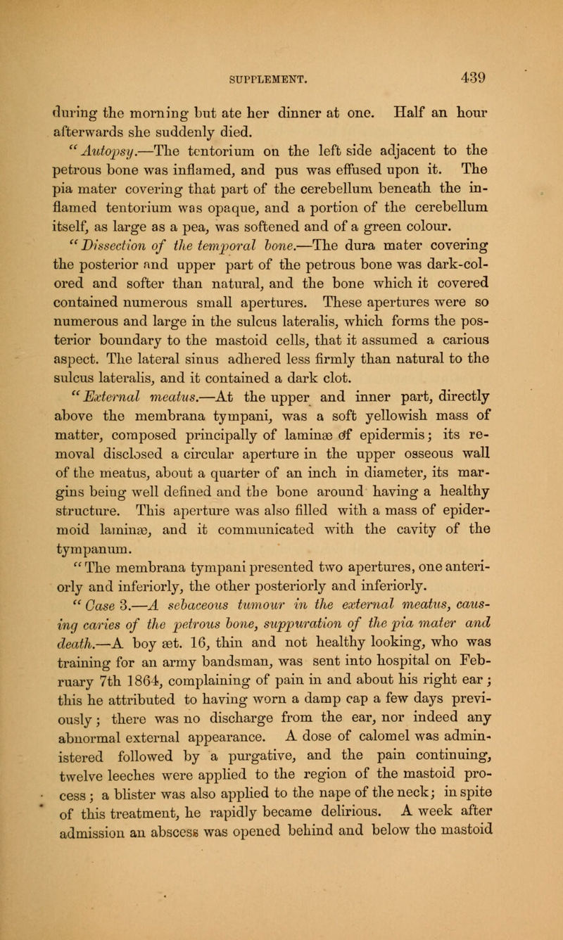 during the morning but ate her dinner at one. Half an hour afterwards she suddenly died.  Autopsy.—The tentorium on the left side adjacent to the petrous bone was inflamed, and pus was effused upon it. The pia mater covering that part of the cerebellum beneath the in- flamed tentorium was opaque, and a portion of the cerebellum itself, as large as a pea, was softened and of a green colour. Dissection of the temporal hone.—The dura mater covering the posterior and upper part of the petrous bone was dark-col- ored and softer than natural, and the bone which it covered contained numerous small apertures. These apertures were so numerous and large in the sulcus lateralis, which forms the pos- terior boundary to the mastoid cells, that it assumed a carious aspect. The lateral sinus adhered less firmly than natural to the sulcus lateralis, and it contained a dark clot.  External meatus.—At the upper and inner part, directly above the membrana tympani, was a soft yellowish mass of matter, composed principally of laminae df epidermis; its re- moval disclosed a circular aperture in the upper osseous wall of the meatus, about a quarter of an inch in diameter, its mar- gins being well defined and the bone around having a healthy structure. This aperture was also filled with a mass of epider- moid laminae, and it communicated with the cavity of the tympanum. The membrana tympani presented two apertures, one anteri- orly and inferiorly, the other posteriorly and inferiorly.  Case 3.—A sebaceous tumour in the external meatus, caus- ing caries of the petrous bone, suppuration of the pia mater and death.—A boy aet. 16, thin and not healthy looking, who was training for an army bandsman, was sent into hospital on Feb- ruary 7th 1864, complaining of pain in and about his right ear; this he attributed to having worn a damp cap a few days previ- ously ; there was no discharge from the ear, nor indeed any abnormal external appearance. A dose of calomel was admin- istered followed by a purgative, and the pain continuing, twelve leeches were applied to the region of the mastoid pro- cess ; a blister was also applied to the nape of the neck; in spite of this treatment, he rapidly became delirious. A week after admission an abscess was opened behind and below the mastoid