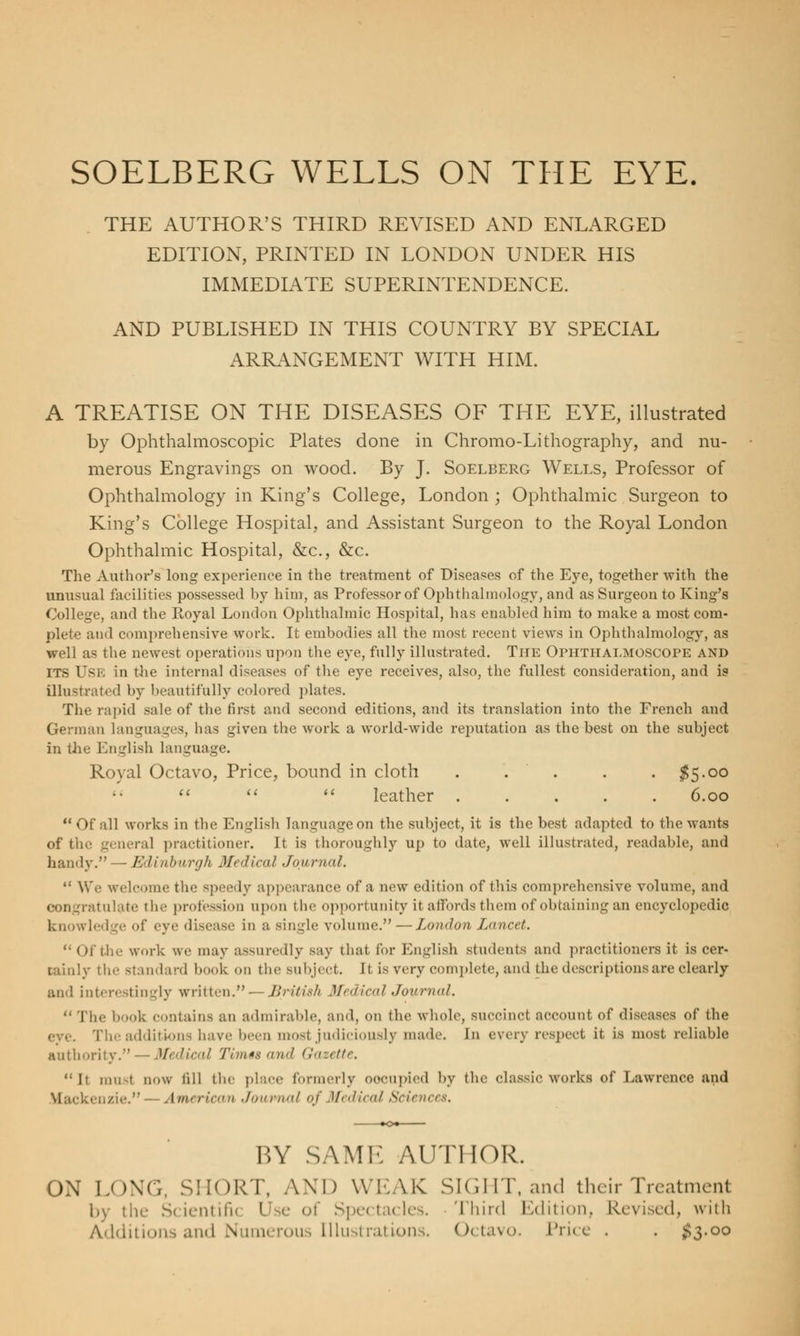 SOELBERG WELLS ON THE EYE. THE AUTHOR'S THIRD REVISED AND ENLARGED EDITION, PRINTED IN LONDON UNDER HIS IMMEDIATE SUPERINTENDENCE. AND PUBLISHED IN THIS COUNTRY BY SPECIAL ARRANGEMENT WITH HIM. A TREATISE ON THE DISEASES OF THE EYE, illustrated by Ophthalmoscopic Plates done in Chromo-Lithography, and nu- merous Engravings on wood. By J. Soelberg Wells, Professor of Ophthalmology in King's College, London; Ophthalmic Surgeon to King's College Hospital, and Assistant Surgeon to the Royal London Ophthalmic Hospital, &c, &c. The Author's long experience in the treatment of Diseases of the Eye, together with the unusual facilities possessed by him, as Professor of Ophthalmology, and as Surgeon to King's College, and the Royal London Ophthalmic Hospital, has enabled him to make a most com- plete and comprehensive work. It embodies all the most recent views in Ophthalmology, as well as the newest operations upon the eye, fully illustrated. The Ofhthalmoscope and ITS USE in the internal diseases of the eye receives, also, the fullest consideration, and is illustrated by beautifully colored plates. The rapid sale of the first and second editions, and its translation into the French and German languages, has given the work a world-wide reputation as the best on the subject in the English language. Royal Octavo, Price, bound in cloth . . . . . $5.00    leather 6.00 Of all works in the English language on the subject, it is the best adapted to the wants of the general practitioner. It is thoroughly up to date, well illustrated, readable, and handy. — Edinburgh Medical Journal.  We welcome the speedy appearance of a now edition of this comprehensive volume, and congratulate the profession upon the opportunity it affords them of obtaining an encyclopedic knowledge of eye disease in a single volume. — London Lancet. Of the work we may assuredly say that for English students and practitioners it is cer- tainly the standard book on the subject. It is very complete, and the descriptions are clearly and interestingly written. — British Medical Journal.  The book contains an admirable, and, on the whole, succinct account of diseases of the The additions have been most judiciously made. In every respect it is most reliable authority. — Medical Tim** mid Cr./tfr. it iini-t now till the place formerly occupied by the classic works of Lawrence and Mackenzie. — American Journal of Medical Sciences. BY SAME AUTHOR. ON LONG, SHORT, AND WEAK SIGHT, and their Treatment 1»\ tin- Scientific I e of Spectacles. Third Edition, Revised, with Additions and Numerous Illustrations. Octavo Price . . #3.00