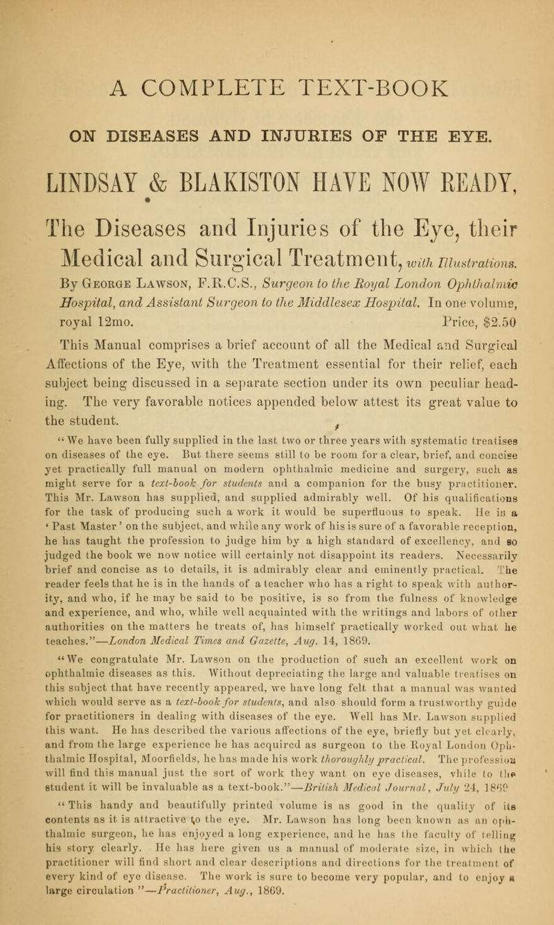 A COMPLETE TEXT-BOOK ON DISEASES AND INJURIES OF THE EYE. LINDSAY & BLAKISTON HAVE NOW READY, The Diseases and Injuries of the Eye, their Medical and Surgical Treatment,™*/*illustrations. By George Lawson, F.R.C.S., Surgeon to the Royal London Ophthalmic Hospital, and Assistant Surgeon to the Middlesex Hospital. In one volume, royal 12mo. Price, $2.50 This Manual comprises a brief account of all the Medical and Surgical Affections of the Eye, with the Treatment essential for their relief, each subject being discussed in a separate section under its own peculiar head- ing. The very favorable notices appended below attest its great value to the student. We have been fully supplied in the last two or three years with systematic treatises on diseases of the eye. But there seems still to be room for a clear, brief, and concise yet practically full manual on modern ophthalmic medicine and surgery, such as might serve for a text-book for students and a companion for the busy practitioner. This Mr. Lawson has supplied, and supplied admirably well. Of his qualifications for the task of producing such a work it would be superfluous to speak. He itj a • Past Master ' on the subject, and while any work of his is sure of a favorable reception, he has taught the profession to judge him by a high standard of excellency, and so judged the book we now notice will certainly not disappoint its readers. Necessarily brief and concise as to details, it is admirably clear and eminently practical. The reader feels that he is in the hands of a teacher who has a right to speak with author- ity, and who, if he may be said to be positive, is so from the fulness of knowledge and experience, and who, while well acquainted with the writings and labors of other authorities on the matters he treats of, has himself practically worked out what he teaches.—London Medical Times and Gazette, Aug. 14, 1869. We congratulate Mr. Lawson on the production of such an excellent work on ophthalmic diseases as this. Without depreciating the large and valuable treatises on this subject that have recently appeared, we have long felt that a manual was wanted which would serve as a text-book for students, and also should form a trustworthy guide for practitioners in dealing with diseases of the eye. Well has Mr. Lawson supplied this want. He has described the various affections of the eye, briefly but yet clearly, and from the large experience he has acquired as surgeon to the Royal London Oph- thalmic Hospital, Moorfields, he has made his work thoroughly practical. The profession will find this manual just the sort of work they want on eye diseases, vhile (o (lie student it will be invaluable as a text-book.—British Medical Journal, July 24, 1869  This handy and beautifully printed volume is as good in the quality of its contents as it is attractive 1,0 the eye. Mr. Lawson has long been known as an oph- thalmic surgeon, he has enjoyed along experience, and he has the faculty of telling his story clearly. He has here given us a manual of moderate size, in which the practitioner will find short and clear descriptions and directions for the treatment of every kind of eye disease. The work is sure to become very popular, and to enjoy « large circulation —Practitioner, Aug., 1809.