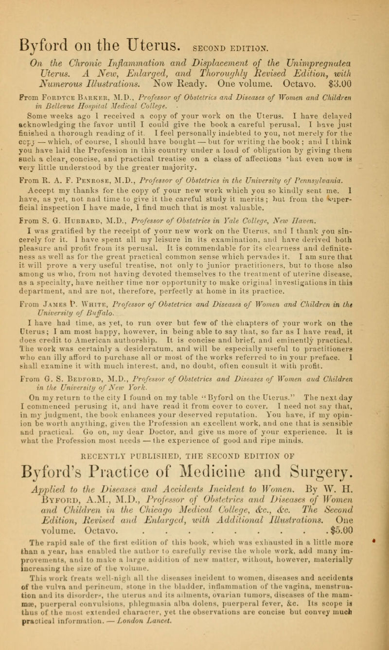 Byford on the Uterus, second edition. On the Chronic Inflammation and Displacement of the Unimpregnatea Uterus. A New, Enlarged, and ThorougJily Revised Edition, with Numerous Illustrations. Now Ready. Oue volume. Octavo. $3.00 Prom Fordyce Barker, M.D., Professor of Obstetrics and Diseases of Women and Children in Bellevue Hospital Medical College. Some weeks ago 1 received a copy of your work on the Uterus. I have delayed acknowledging the favor until I could give the book a careful perusal. I have just finished a thorough reading of it. I feel personally indebted to you, not merely for the cepj —which, of course, I should have bought — but for writing the book; and I think you have laid the Profession in this country under a load of obligation by giving them such a clear, concise, and practical treatise on a class of affections *hat even now is very little understood by the greater majority. From R. A. F. Penrose, M.D., Professor of Obstetrics in the University of Pennsylvania. Accept my thanks for the copy of your new work which you so kindly sent me. I have, as yet, not nad time to give it the careful study it merits; hut from the super- ficial inspection I have made, I find much that is most, valuable. From S. G. Hubbard, M.D., Professor of Obstetrics in Yale College., New Haven. I was gratified by the receipt of your new work on the Uterus, and I thank you sin- cerely for it. I have spent all my leisure in its examination, and have derived both pleasure and profit from its perusal. It is commendable for its clearness and definite- ness as well as for the great practical common sense which pervades it. I am sure that it will prove a very useful treatise, not only to junior practitioners, but to those also among us who, from not having devoted themselves to the treatment of uterine disease, as a specialty, have neither time nor opportunity to make original investigations in this department, and are not, therefore, perfectly at home in its practice. From James P. White, Professor of Obstetrics and Diseases of Women and Children in the University of Buffalo. I have had time, as yet, to run over but few of the chapters of your work on the Uterus; I am most happy, however, in being able to say that, so far as I have read, it does credit to American authorship. It is concise and brief, and eminently practical. The work was certainly a desideratum, and will be especially useful to practitioners who can illy afford to purchase all or most of the works referred to in your preface. 1 i examine it with much interest, and, no doubt, often consult it with profit. From G. S. Bedford, M.D., Professor of Obstetrics and Diseases of Women aud Children in the University of New York. On my return to the city I found on my table ;< Byford on the Uterus. The next day I commenced perusing it, and have read it from cover to cover. I need not say that, in my judgment, the book enhances your deserved reputation. You have, if my opin- ion be worth anything, given the Profession an excellent work, and one that is sensible and practical. Go on, my dear Doctor, and give us more of your experience. It is what the Profession most needs — the experience of good and ripe minds. RECENTLY PUBLISHED, THE SECOND EDITION OF Byford's Practice of Medicine and Surgery. Applied to the Diseases and Accidents Incident to Women. By W. H. Byford, A.M., M.D., Professor of Obstetrics and Diseases of Women and Children in the Chicago Medical College, <fcc, &c. The Second Edition, Revised and Enlarged, with Additional Illustrations. One volume. Octavo. ........ .$5.00 The rapid sale of the first edition of this book, which was exhausted in a little more than s year, has enabled the author to carefully revise the whole work, add many im- I ements, and to make a large addition of new matter, without, however, materially increasing the ize of the volume. This work treats well-nigh all the diseases incident to women, diseases and aooidenta of tlie vulva and perineum, -lone in t lie bladder, inflammation of the vagina, menstrua* tion and Im-, the uterus and its ailments, ovarian tumor-. - of the mam* puerperal convulsions, phlegmasia alba dolens, puerperal lever, &c. tta - tope ii of the most extended character, yet the observations are ooncise but convey much practical information. — London Lancet.