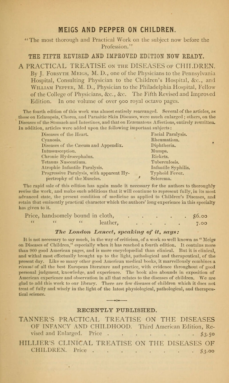 MEIGS AND PEPPER ON CHILDREN. The most thorough and Practical Work on the subject now before the Profession. THE PIPTH KEYISED AND IMPROVED EDITION NOW EEADY. A PRACTICAL TREATISE on the DISEASES of CHILDREN. By J. Forsyth Meigs, M. D., one of the Physicians to the Pennsylvania Hospital, Consulting Physician to the Children's Hospital, &c, and William Pepper, M. D., Physician to the Philadelphia Hospital, Fellow of the College of Physicians, &c, &c. The Fifth Revised and Impro\ed Edition. In one volume of over 900 royal octavo pages. The fourth edition of this work was almost entirely rearranged. Several of the articles, as those on Eclampsia, Chorea, and Parasitic Skin Diseases, were much enlarged; others, on the Diseases of the Stomach and Intestines, and that on Eczematous Affections, entirely rewritten. In addition, articles were added upon the following important subjects: Diseases of the Heart. Facial Paralysis. Cyanosis. Rheumatism. Diseases of the Crecum and Appendix. Diphtheria. Intussusception. Mumps. Chronic Hydrocephalus. Rickets. Tetanus Nascentium. Tuberculosis. Atrophic Infantile Paralysis. Infantile Syphilis. Progressive Paralysis, with apparent Hy- Typhoid Fever, pertrophy of the Muscles. * Sclerema. The rapid sale of this edition has again made it necessary for the authors to thoroughly revise the work, and make such additions that it will continue to represent fully, in its most advanced state, the present condition of medicine as applied to Children's Diseases, and retain that eminently practical character which the authors' long experience in this specialty has given to it. Price, handsomely bound in cloth, ..... $6.00  leather, ... . . 7.00 a The London Lancet, sj)eaking of it, says: It is not necessary to say much, in the way of criticism, of a work so well known as  Meigs on Diseases of Children, especially when it has reached a fourth edition. It contains more than 900 good American pages, and is more encyclopsedial than clinical. But it is clinical, and withal most effectually brought up to the light, pathological and therapeutical, of the present day. Like so many other good American medical books, it marvellously combines a risumS of all the best European literature and practice, with evidence throughout of good personal judgment, knowledge, and experience. The book also abounds in exposition of American experience and observation in all that relates to the diseases of children. We are glad to add this work to our library. There are few diseases of children which it does not treat of fully and wisely in the light of the latest physiological, pathological, and therapeu- tical science. RECENTLY PUBLISHED. TANNER'S PRACTICAL TREATISE ON THE DISEASES OF INFANCY AND CHILDHOOD. Third American Edition, Re- vised and Enlarged. Price ....... $3.50 HILLIER'S CLINICAL TREATISE ON THE DISEASES OF CHILDREN. Price $3.00