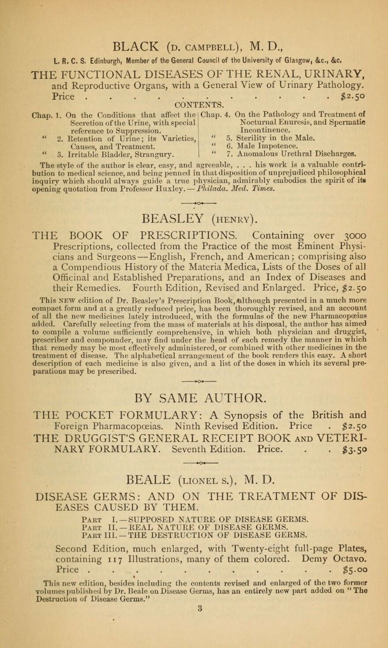 BLACK (D. CAMPBELL), M. D., L. R. C. S. Edinburgh, Member of the General Council of the University of Glasgow, &.c, &c, THE FUNCTIONAL DISEASES OF THE RENAL, URINARY, and Reproductive Organs, with a General View of Urinary Pathology. Price $2-5° CONTENTS. Chap. 1. On the Conditions that affect the Secretion of the Urine, with special reference to Suppression. 2. Retention of Urine; its Varieties, Causes, and Treatment. 3. Irritable Bladder, Strangury. Chap. 4. On the Pathology and Treatment of Nocturnal Enuresis, and Spermatic Incontinence.  5. Sterility in the Male.  6. Male Impotence.  7. Anomalous Urethral Discharges. The style of the author is clear, easy, and agreeable, . . . his work is a valuable contri- bution to medical science, and being penned in that disposition of unprejudiced philosophical inquiry which should always guide a true physician, admirably embodies the spirit of its opening quotation from Professor Huxley. — Philada. Med. Times. BEASLEY (henry). THE BOOK OF PRESCRIPTIONS. Containing over 3000 Prescriptions, collected from the Practice of the most Eminent Physi- cians and Surgeons — English, French, and American; comprising also a Compendious History of the Materia Medica, Lists of the Doses of all Officinal and Established Preparations, and an Index of Diseases and their Remedies. Fourth Edition, Revised and Enlarged. Price, $2.50 This new edition of Dr. Beasley's Prescription Book, although presented in a much more compact form and at a greatly reduced price, has been thoroughly revised, and an account of all the new medicines lately introduced, with the formulas of the new Pharmacopoeias added. Carefully selecting from the mass of materials at his disposal, the author has aimed to compile a volume sufficiently comprehensive, in which both physician and druggist, prescriber and compounder, may find under the head of each remedy the manner in which that remedy may be most effectively administered, or combined with other medicines in the treatment of disease. The alphabetical arrangement of the book renders this easy. A short description of each medicine is also given, and a list of the doses in which its several pre- parations may be prescribed. BY SAME AUTHOR. THE POCKET FORMULARY: A Synopsis of the British and Foreign Pharmacopoeias. Ninth Revised Edition. Price . $2.50 THE DRUGGIST'S GENERAL RECEIPT BOOK and VETERI- NARY FORMULARY. Seventh Edition. Price. . . #3.50 BEALE (lionel s.), M. D. DISEASE GERMS: AND ON THE TREATMENT OF DIS- EASES CAUSED BY THEM. Part I. —SUPPOSED NATURE OF DISEASE GERMS. Part II. —REAL NATURE OF DISEASE GERMS. Part III. — THE DESTRUCTION OF DISEASE GERMS. Second Edition, much enlarged, with Twenty-eight full-page Plates, containing 117 Illustrations, many of them colored. Demy Octavo. Price $5-oo This new edition, besides including the contents revised and enlarged of the two former volumes published by Dr. Beale on Disease Germs, has an entirely new part added on  The Destruction of Disease Germs.