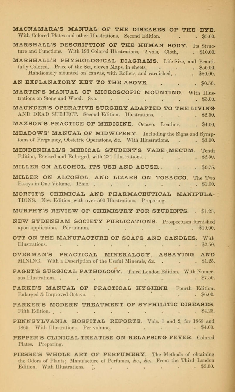 MACNAMARA'S MANUAL OP THE DISEASES OP THE EYE. With Colored Plates and other Illustrations. Second Edition. . . $5.00. MARSHALL'S DESCRIPTION OP THE HUMAN BODY. Its Struc- ture and Functions. With 193 Colored Illustrations. 2 vols. Cloth, . $10.00. MARSHALL'S PHYSIOLOGICAL DIAGRAMS. Life-Size, and Beauti- fully Colored. Price of the Set, eleven Maps, in sheets, . . . $50.00. Handsomely mounted on canvas, with Rollers, and varnished, . . $80.00. AN EXPLANATORY KEY TO THE ABOVE. . . . $0.50. MARTIN'S MANUAL OP MICROSCOPIC MOUNTING. With Illus- trations on Stone and Wood. 8vo. . . . . . . $3.00. MAUNDERS OPERATIVE SURGERY ADAPTED TO THE LIVING AND DEAD SUBJECT. Second Edition. Illustrations. . . . $2.50. MAXSON'S PRACTICE OF MEDICINE. Octavo. Leather. . $4.00. MEADOWS' MANUAL OP MIDWIFERY. Including the Signs and Symp- toms of Pregnancy, Obstetric Operations, &c. With Illustrations. . . $3.00. MENDENHALL'S MEDICAL STUDENT'S VADE-MECUM. Tenth Edition, Revised and Enlarged, with 224 Illustrations. .... $2.50. MILLER ON ALCOHOL, ITS USE AND ABUSE. . . . $0.75. MILLER ON ALCOHOL, AND LIZARS ON TOBACCO. The Two Essays in One Volume. 12mo. ....... $1.00. MORPIT'S CHEMICAL AND PHARMACEUTICAL MANIPULA- TIONS. New Edition, with over 500 Illustrations. Preparing. MURPHY'S REVIEW OP CHEMISTRY FOR STUDENTS. . $1.25. NEW SYDENHAM SOCIETY PUBLICATIONS. Prospectuses furnished upon application. Per annum. ...... $10.00. OTT ON THE MANUFACTURE OF SOAPS AND CANDLES. With Illustrations. ......... $2.50. OVERMAN'S PRACTICAL MINERALOGY, ASSAYING AND MINING. With a Description of the Useful Minerals, &c. . . . $1.25. PAGET'S SURGICAL PATHOLOGY. Third London Edition. With Numer- ous Illustrations. ......... ST.50. PARKE'S MANUAL OF PRACTICAL HYGIENE. Fourth Edition. Enlarged & [mproved Octavo. . . . . . . $6.00. PARKERS MODERN TREATMENT OF SYPHILITIC DISEASES. Fifth Edition. +1.^, PENNSYLVANIA HOSPITAL REPORTS. Vols. 1 and 2, for 1868 and L869. With Illustrations. Per volume, ..... $4.00. PEPPER'S CLINICAL TREATISE ON RELAPSING FEVER. Colored Plates. Preparing. PIESSE S WHOLE ART OF PERFUMERY. The Methods of obtaining the Odo lants; Manufacture of Perfumes! &c., Ac, From the Third London Edition. With illustrations, ....... $3.00,