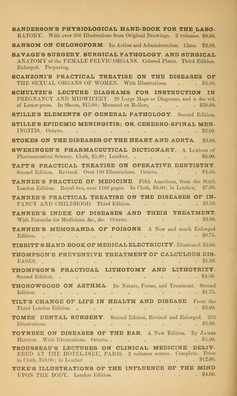 SANDERSON'S PHYSIOLOGICAL HAND-BOOK FOR THE LABO- KATORY. With over 350 Illustrations from Original Drawings. 2 volumes. $8.00. SANSOM ON CHLOROFORM. Its Action and Administration. 12mo. $2.00. SAVAGES SURGERY, SURGICAL PATHOLOGY, AND SURGICAL ANATOMY of the FEMALE PELVIC ORGANS. Colored Plates. Third Edition. Enlarged. Preparing. SCANZONI'S PRACTICAL TREATISE ON THE DISEASES OF THE SEXUAL ORGANS OF WOMEN. With Illustrations. . . $5.00. SCHULTZES LECTURE DIAGRAMS FOR INSTRUCTION IN PREGNANCY AND MIDWIFERY. 20 Large Maps or Diagrams, and a 4to vol. of Letter-press. In Sheets, $15.00; Mounted on Rollers, . . . $30.00. STILLE'S ELEMENTS OF GENERAL PATHOLOGY. Second Edition. STILLES EPIDEMIC MENINGITIS; OR, CEREBROSPINAL MEN- INGITIS. Octavo $2.00. STOKES ON THE DISEASES OF THE HEART AND AORTA. $3.00. SWERINGEN'S PHARMACEUTICAL DICTIONARY. A Lexicon of Pharmaceutical Science. Cloth, $5.00; Leather, .... $6.00. TAFT'S PRACTICAL TREATISE ON OPERATIVE DENTISTRY. Second Edition. Revised. Over 100 Illustrations. Octavo. . . . $1.50. TANNER'S PRACTICE OF MEDICINE. Fifth American, from the Sixth London Edition. Royal 8vo, over 1100 pages. In Cloth, $0.00; in Leather, $7.00. TANNER'S PRACTICAL TREATISE ON THE DISEASES OF IN- FANCY AND CHILDHOOD. Third Edition $3.50. TANNER'S INDEX OF DISEASES AND THEIR TREATMENT. With Formula for Medicines, &c, &c. Octavo. .... $3.00. TANNER'S MEMORANDA OF POISONS. A New and much Enlarged Edition. .......... $0.75. TIBBITT'S HAND BOOK OF MEDICAL ELECTRICITY. Illustrated.$2.00. THOMPSON'S PREVENTIVE TREATMENT OF CALCULOUS DIS- EASES $1.00. THOMPSON'S PRACTICAL LITHOTOMY AND LITHOTRITY. Second Edition. ......... $4.50. THOROWGOOD ON ASTHMA. Its Nature, Forms, and Treatment. Second Edition. . . . . . . . . • . $1.75. TILT S CHANGE OF LIFE IN HEALTH AND DISEASE. Prom the Third London Edition. ........ $3.00. TOMES' DENTAL SURGERY. Second Edition, Revised and Enlarged. 263 Illustrations. ........ TOYNBEE ON DISEASES OF THE EAR. A New Edition. By JAMES II . .. W'iih Illustrations. Octavo. ...... $5.00. TROUSSEAUS LECTURES ON CLINICAL MEDICINE, DELTV- EBED AT THE HOTEL-DIEU, PARIS. 2 volumes octavo. Complete. Price in <|(,il,. $10.00; in Leather . . . . . . $12.00. TUKE'S ILLUSTRATIONS OF THE INFLUENCE OF THE MIND I rn\ Till. BODY. London Edition. $4.00.