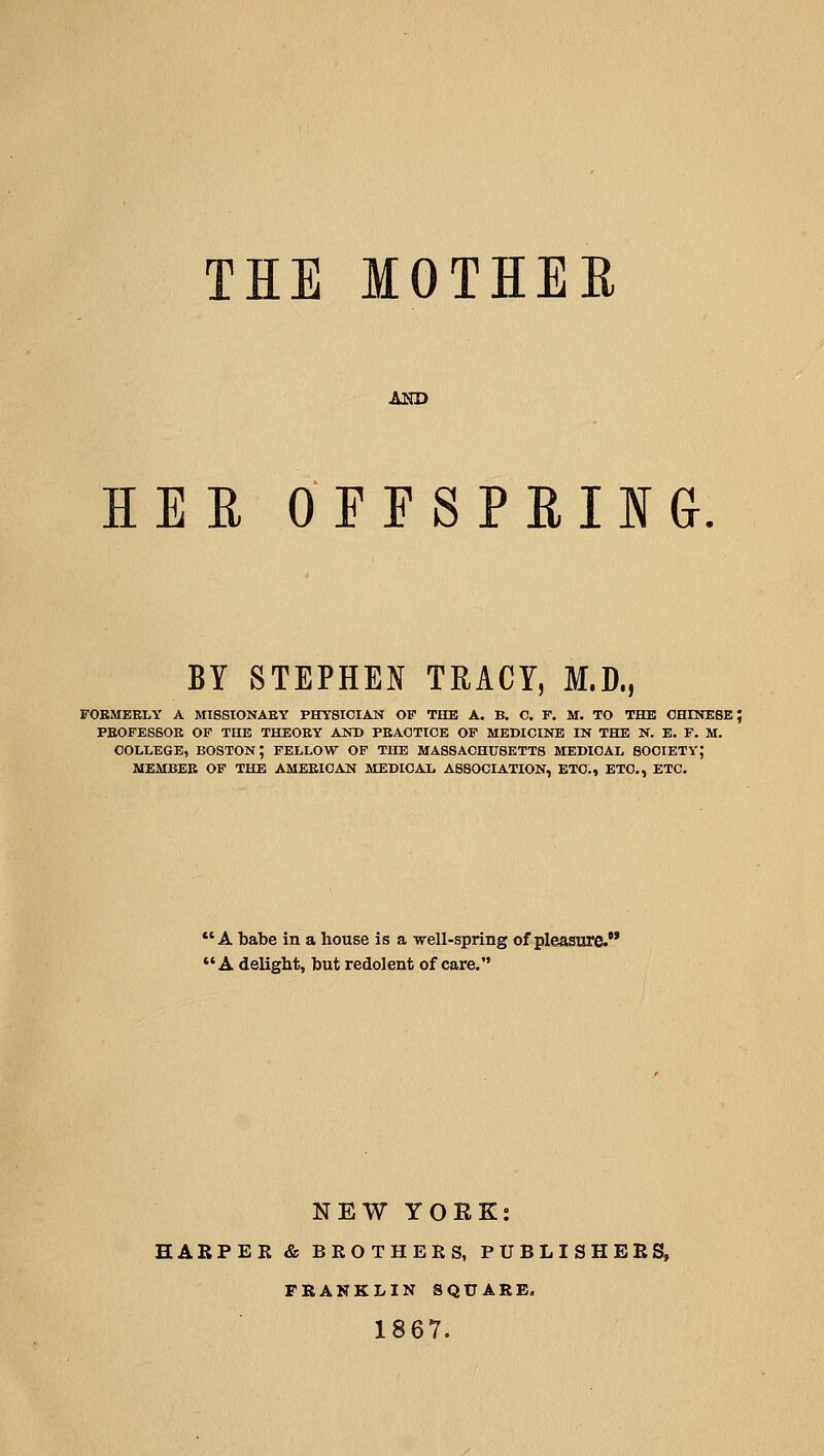 THE MOTHER AND HER OEFSPRIIG BY STEPHEN TRACY, M.D., FOBMEKLY A MISStONAKY PHYSICIAN OF THE A. B. C. F. M. TO THE CHINESE; PBOFESSOK OF THE THEOEY AND PEAOTICE OF MEDICINE IN THE N. E. F. M. COLLEGE, boston; FELLOW OF THE MASSACHUSETTS MEDICAL SOCIETY; MEMBER OF THE AMEKICAN MEDICAL ASSOCIATION, ETC., ETC., ETC. *' A babe in a house is a •well-spring of pleasure. *'A delight, but redolent of care. NEW YOEK: HARPER & BROTHERS, PUBLISHERS, FRANKLIN SQUARE. 1867.