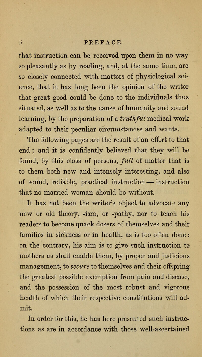 that instruction can be received upon them in no way so pleasantly as by reading, and, at the same time, are so closely connected with matters of physiological sci- ence, that it has long been the opinion of the writer that great good could be done to the individuals thus situated, as well as to the cause of humanity and sound learning, by the preparation of a truthful medical work adapted to their peculiar circumstances and wants. The following pages are the result of an effort to that end ; and it is confidently believed that they will be found, by this class of persons, full of matter that is to them both new and intensely interesting, and also of sound, reliable, practical instruction — instruction that no married woman should be without. It has not been the writer's object to advocate any new or old theory, -ism, or -pathy, nor to teach his readers to become quack dosers of themselves and their families in sickness or in health, as is too often done: on the contrary, his aim is to give such instruction to mothers as shall enable them, by proper and judicious management, to secure to themselves and their offspring the greatest possible exemption from pain and di-sease, and the possession of the most robust and vigorous health of which their respective constitutions will ad- mit. In order for this, he has here presented such instruc- tions as are in accordance with those well-ascertained