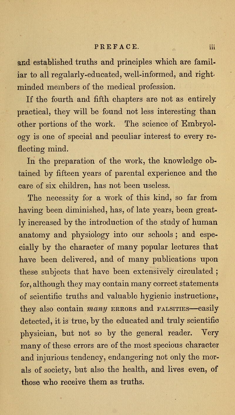 and established truths and principles which are famil- iar to all regularly-educated, well-informed, and right' minded members of the medical profession. If the fourth and fifth chapters are not as entirely practical, they will be found not less interesting than other portions of the work. The science of Embryol- ogy is one of special and peculiar interest to every re- flecting mind. In the preparation of the work, the knowledge ob- tained by fifteen years of parental experience and the care of six children, has not been useless. The necessity for a work of this kind, so far from having been diminished, has, of late years, been great- ly increased by the introduction of the study of human anatomy and physiology into our schools ; and espe- cially by the character of many popular lectures that have been delivered, and of many publications upon these subjects that have been extensively circulated ; for, although they may contain many correct statements of scientific truths and valuable hygienic instructions, they also contain many errors and falsities—easily detected, it is true, by the educated and truly scientifio physician, but not so by the general reader. Yery many of these errors are of the most specious character and injurious tendency, endangering not only the mor- als of society, but also the health, and lives even, of those who receive them as truths.