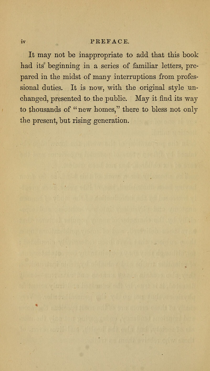 It may not be inappropriate to add that this book had its' beginning in a series of familiar letters, pre- pared in the midst of many interruptions from profes- sional duties. It is now, with the original style un- changed, presented to the public. May it find its way to thousands of new homes, there to bless not only the present, but rising generation.