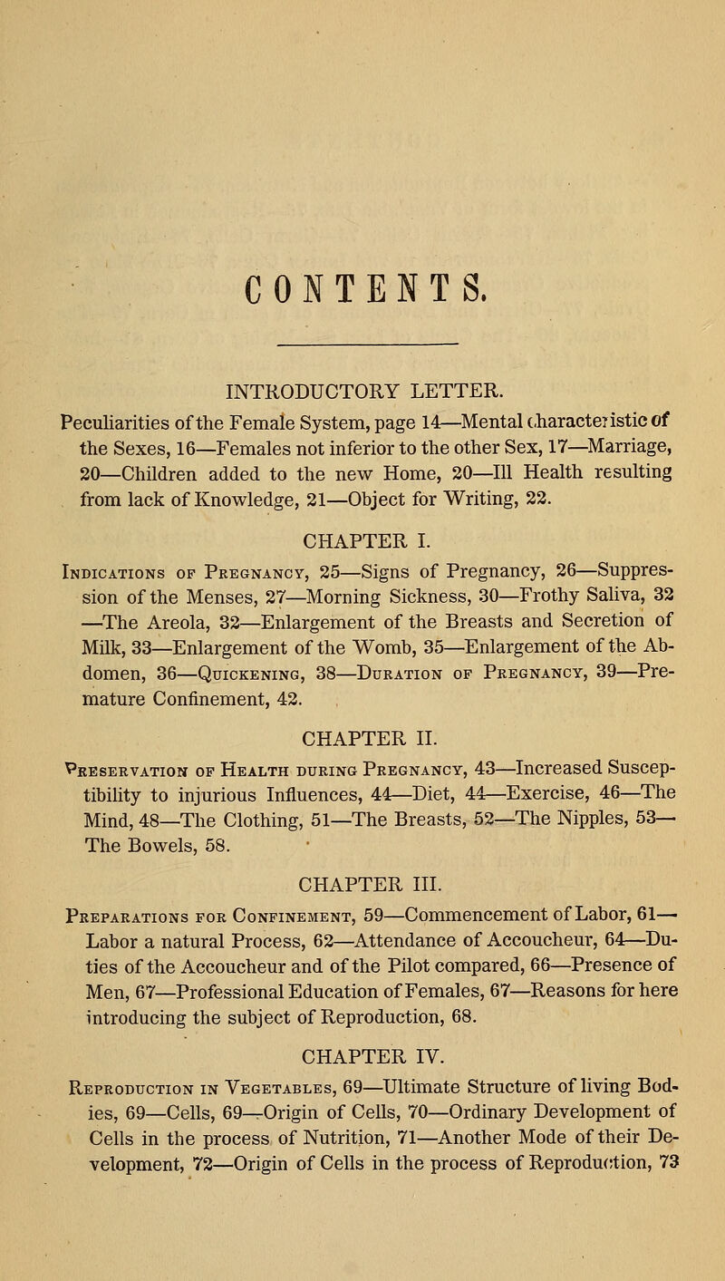 CONTENTS. INTRODUCTORY LETTER. Peculiarities of the Female System, page 14—Mental (.haracteristic of the Sexes, 16—Females not inferior to the other Sex, 17—Marriage, 20—Children added to the new Home, 20—111 Health resulting , from lack of Knowledge, 21—Object for Writing, 22. CHAPTER I. Indications op Pregnancy, 25—Signs of Pregnancy, 26—Suppres- sion of the Menses, 27—Morning Sickness, .30—Frothy Saliva, 32 —The Areola, 32—Enlargement of the Breasts and Secretion of Milk, 33—Enlargement of the Womb, 35—Enlargement of the Ab- domen, 36—Quickening, 38—Duration of Pregnancy, 39—Pre- mature Confinement, 42. CHAPTER II. Preservation of Health during Pregnancy, 43—Increased Suscep- tibility to injurious Influences, 44—Diet, 44—Exercise, 46—The Mind, 48—The Clothing, 51—The Breasts, 52—The Nipples, 53— The Bowels, 58. CHAPTER III. Preparations for Confinement, 59—Commencement of Labor, 61— Labor a natural Process, 62—Attendance of Accoucheur, 64—Du- ties of the Accoucheur and of the Pilot compared, 66—Presence of Men, 67—Professional Education of Females, 67—Reasons for here introducing the subject of Reproduction, 68. CHAPTER IV. Reproduction in Vegetables, 69—Ultimate Structure of living Bod- ies, 69—Cells, 69-^Origin of Cells, 70—Ordinary Development of Cells in the process of Nutrition, 71—Another Mode of their De- velopment, 72—Origin of Cells in the process of Reproduction, 73