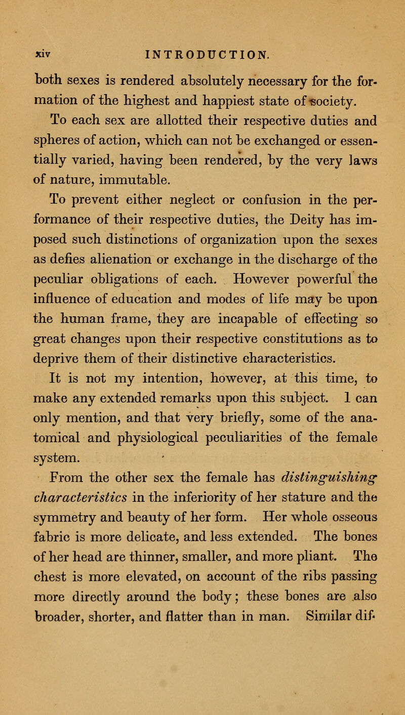 both sexes is rendered absolutely necessary for the for- mation of the highest and happiest state of-eociety. To each sex are allotted their respective duties and spheres of action, which can not he exchanged or essen- tially varied, having been rendered, by the very laws of nature, immutable. To prevent either neglect or confusion in the per- formance of their respective duties, the Deity has im- posed such distinctions of organization upon the sexes as defies alienation or exchange in the discharge of the peculiar obligations of each. However powerful the influence of education and modes of life may be upoa the human frame, they are incapable of effecting so great changes upon their respective constitutions as to deprive them of their distinctive characteristics. It is not my intention, however, at this time, to make any extended remarks upon this subject. 1 can only mention, and that very briefly, some of the ana- tomical and physiological peculiarities of the female system. From the other sex the female has distinguishing characteristics in the inferiority of her stature and the symmetry and beauty of her form. Her whole osseous fabric is more delicate, and less extended. The bones of her head are thinner, smaller, and more pliant. The chest is more elevated, on account of the ribs passing more directly around the body; these bones are .also broader, shorter, and flatter than in man. Similar dif*