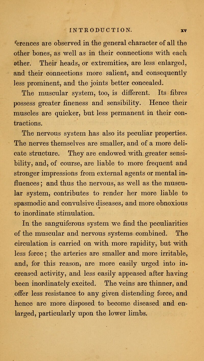 **erences aie ol)served in the general character of all the other hones, as well as in their connections with each other. Their heads, or extremities, are less enlarged, and their connections more salient, and consequently less prominent, and the joints Letter concealed. The muscular sj^-stem, too, is different. Its fibres possess greater fineness and sensibility. Hence their muscles are quicker, but less permanent in their con- tractions. The nervous system has also its peculiar properties. The nerves themselves are smaller, and of a more deli- cate structure. They are endowed with greater sensi- bility, and, of course, are liable to more frequent and stronger impressions from external agents or mental in- fluences ; and thus the nervous, as well as the muscu- lar system, contributes to render her more liable to spasmodic and convulsive diseases, and more obnoxious to inordinate stimulation. In the sanguiferous system we find the peculiarities of the muscular and nervous systems combined. The circulation is carried on with more rapidity, but with less force; the arteries are smaller and more irritable, and, for this reason, are more easily urged into in- creased activity, and less easily appeased after having been inordinately excited. The veins are thinner, and offer less resistance to any given distending force, and hence are more disposed to become diseased and en- larged, particularly upon the lower limbs.