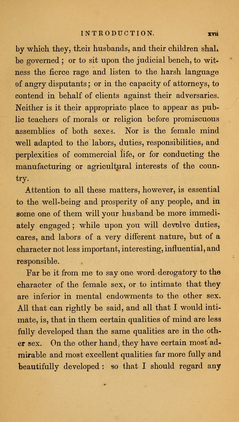 by which they, then husbands, and their children shah be governed ; or to sit upon the judicial bench, to wit- ness the fierce rage and listen to the harsh language of angry disputants; or in the capacity of attorneys, to contend in behalf of clients against their adversaries. Neither is it their appropriate place to appear as pub- lic teachers of morals or religion before promiscuous assemblies of both sexes. Nor is the female mind well adapted to the labors, duties, responsibilities, and perplexities of commercial life, or for conducting the manufacturing or agricultural interests of the coun- try. Attention to all these matters, however, is essential to the well-being and prosperity of any people, and in some one of them will your husband be more immedi- ately engaged; while upon you will devt)lve duties, cares, and labors of a very different nature, but of a character not less important, interesting, influential, and responsible. Far be it from me to say one word derogatory to the character of the female sex, or to intimate that they are inferior in mental endowments to the other sex. All that can rightly be said, and all that I would inti- mate, is, that in them certain qualities of mind are less fully developed than the same qualities are in the oth- er sex. On the other hand; they have certain most ad- mirable and most excellent qualities far more fully and beautifully developed: so that I should regard any