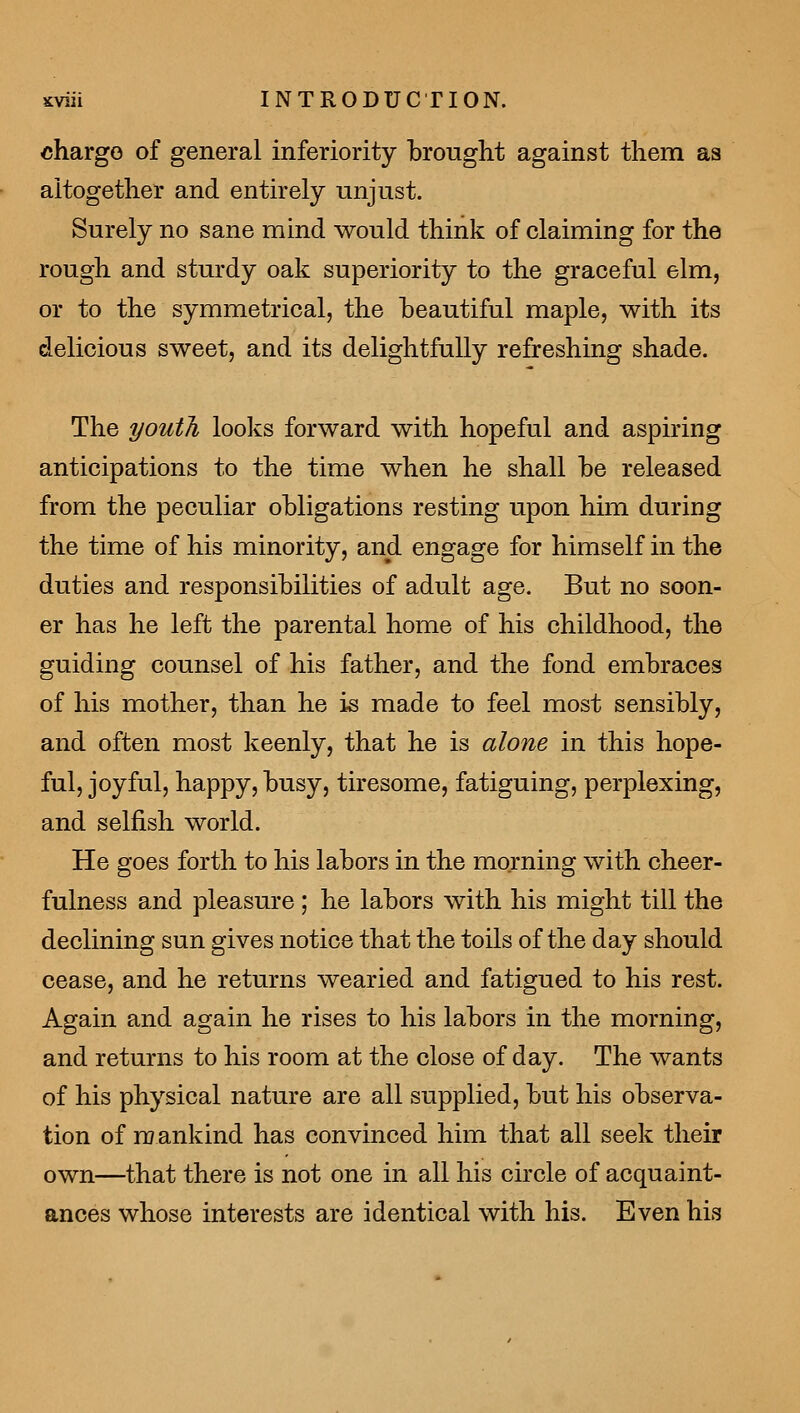 charge of general inferiority brought against them as altogether and entirely unjust. Surely no sane mind would think of claiming for the rough and sturdy oak superiority to the graceful elm, or to the symmetrical, the beautiful maple, with its delicious sweet, and its delightfully refreshing shade. The youth looks forward with hopeful and aspiring anticipations to the time when he shall be released from the peculiar obligations resting upon him during the time of his minority, and engage for himself in the duties and responsibilities of adult age. But no soon- er has he left the parental home of his childhood, the guiding counsel of his father, and the fond embraces of his mother, than he is made to feel most sensibly, and often most keenly, that he is alone in this hope- ful, joyful, happy, busy, tiresome, fatiguing, perplexing, and selfish world. He goes forth to his labors in the morning with cheer- fulness and pleasure ; he labors with his might till the declining sun gives notice that the toils of the day should cease, and he returns wearied and fatigued to his rest. Again and again he rises to his labors in the morning, and returns to his room at the close of day. The wants of his physical nature are all supplied, but his observa- tion of n] ankind has convinced him that all seek their own—that there is not one in all his circle of acquaint- ances whose interests are identical with his. Even his