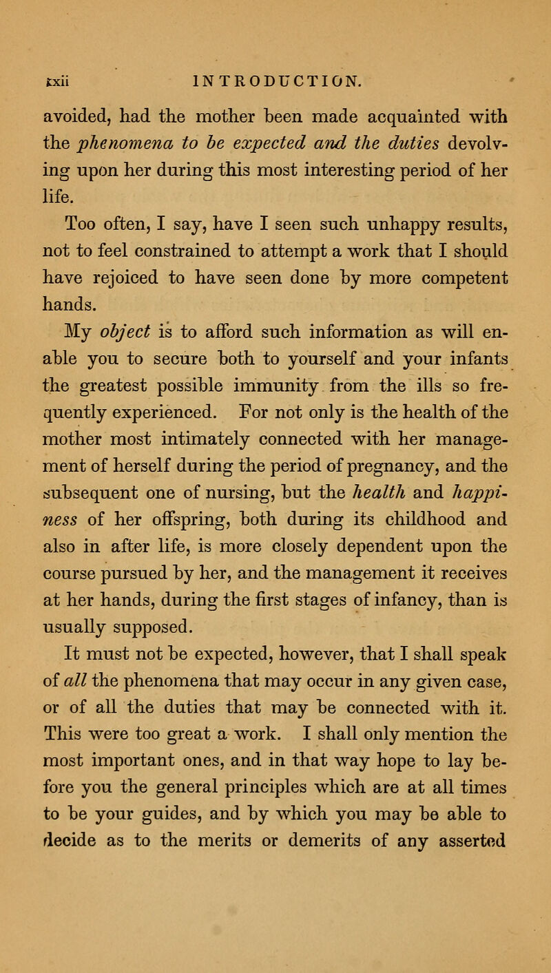 avoided, had the mother been made acquainted with the phenomena to be expected and the duties devolv- ing upon her during this most interesting period of her life. Too often, I say, have I seen such unhappy results, not to feel constrained to attempt a v^ork that I should have rejoiced to have seen done by more competent hands. My object is to afford such information as will en- able you to secure both to yourself and your infants the greatest possible immunity from the ills so fre- quently experienced. For not only is the health of the mother most intimately connected with her manage- ment of herself during the period of pregnancy, and the subsequent one of nursing, but the health and happi- ness of her offspring, both during its childhood and also in after life, is more closely dependent upon the course pursued by her, and the management it receives at her hands, during the first stages of infancy, than is usually supposed. It must not be expected, however, that I shall speak of all the phenomena that may occur in any given case, or of all the duties that may be connected with it. This were too great a work. I shall only mention the most important ones, and in that way hope to lay be- fore you the general principles which are at all times to be your guides, and by which you may be able to decide as to the merits or demerits of any asserted