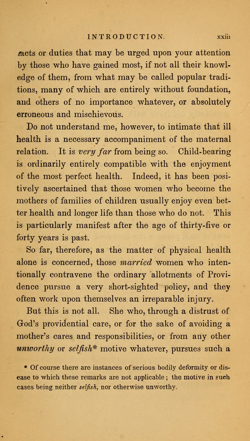 mcts or duties that may be urged upon your attention by those who have gained most, if not all their knowl- edge of them, from what may be called popular tradi- tions, many of which are entirely without foundation, and others of no importance whatever, or absolutely erroneous and mischievous. Do not understand me, however, to intimate that ill health is a necessary accompaniment of the maternal relation. It is very far from being so. Child-bearing is ordinarily entirely compatible with the enjoyment of the most perfect health. Indeed, it has been posi- tively ascertained that those women who become the mothers of families of children usually enjoy even bet- ter health and longer life than those who do not. This is particularly manifest after the age of thirty-five or forty years is past. So far, therefore, as the matter of physical health alone is concerned, those married women who inten- tionally contravene the ordinary allotments of Provi- dence pursue a very short-sighted policy, and they often work upon themselves an irreparable injury. But this is not all. She who, through a distrust of God's providential care, or for the sake of avoiding a mother's cares and responsibilities, or from any other unworthy or selfish^ motive whatever, pursues such a ♦ Of course there are instances of serious bodily deformity or dis- ease to which these remarks are not applicable; the motive in such cases being neither selfish, nor otherwise unworthy.