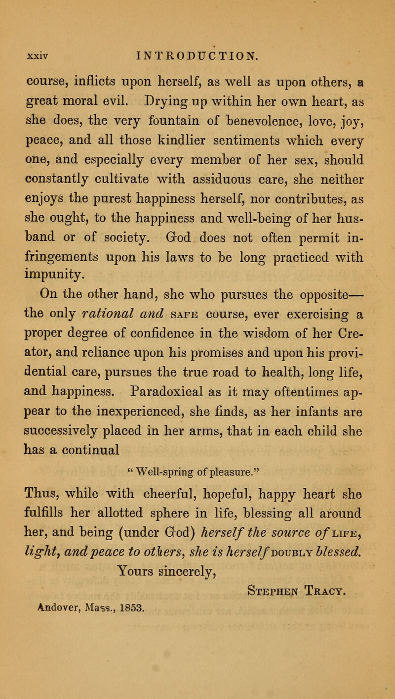 course, inflicts upon herself, as well as upon others, a great moral evil. Drying up within her own heart, as she does, the very fountain of benevolence, love, joy, peace, and all those kindlier sentiments which every one, and especially every member of her sex, should constantly cultivate with assiduous care, she neither enjoys the purest happiness herself, nor contributes, as she ought, to the happiness and well-being of her hus- band or of society. Grod does not often permit in- fringements upon his laws to be long practiced with impunity. On the other hand, she who pursues the opposite— the only rational and safe course, ever exercising a proper degree of confidence in the wisdom of her Cre- ator, and reliance upon his promises and upon his provi- dential care, pursues the true road to health, long life, and happiness. Paradoxical as it may oftentimes ap- pear to the inexperienced, she finds, as her infants are successively placed in her arms, that in each child she has a continual Well-spring of pleasure. Thus, while with cheerful, hopeful, happy heart she fulfills her allotted sphere in life, blessing all around her, and being (under God) herself the source o/life, lights and'peace to others^ she is herself bovbijY blessed. Yours sincerely, Stephen Tracy. A.ndover, Mass., 1853.