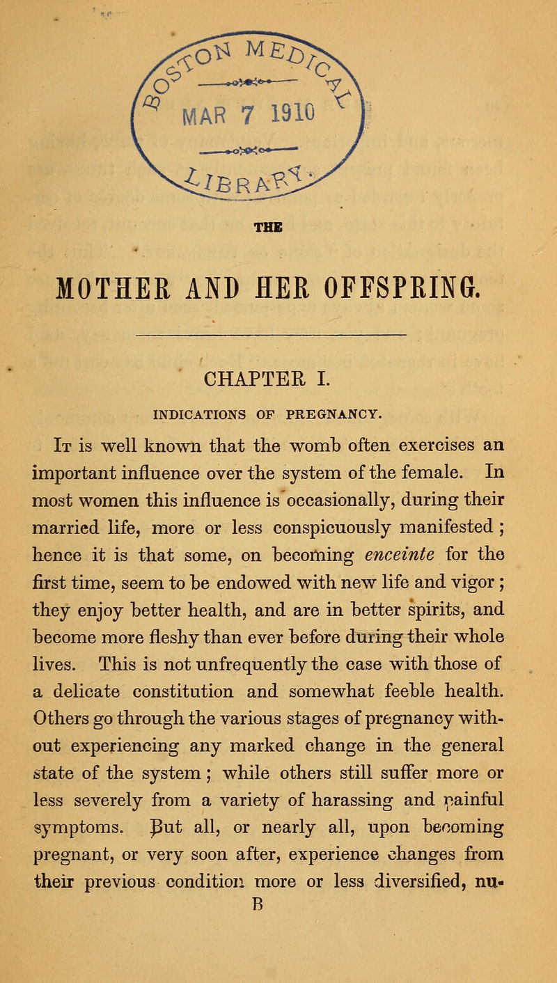 THE MOTHER AND HER OFFSPRING. CHAPTER I. INDICATIONS OF PREGNANCY. It is well known that the womb often exercises an important influence over the system of the female. In most women this influence is occasionally, during their married life, more or less conspicuously manifested ; hence it is that some, on becoming enceinte for the first time, seem to be endowed with new life and vigor; they enjoy better health, and are in better spirits, and become more fleshy than ever before during their whole lives. This is not unfrequently the case with those of a delicate constitution and somewhat feeble health. Others go through the various stages of pregnancy with- out experiencing any marked change in the general state of the system; while others still suffer more or less severely from a variety of harassing and painful symptoms, put all, or nearly all, upon becoming pregnant, or very soon after, experience changes from their previous condition more or less diversified, nu- B