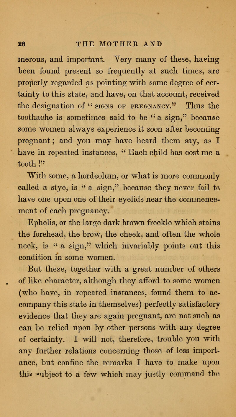 merous, and important. Yery many of these, haying been found present so frequently at such times, are properly regarded as pointing with some degree of cer- tainty to this state, and have, on that account, received the designation of signs of pregnancy. Thus the toothache is sometimes said to he a sign, because some women always experience it soon after becoming pregnant; and you may have heard them say, as I have in repeated instances, Each child has cost me a tooth! With some, a hordeolum, or what is more commonly called a stye, is a sign, because they never fail to have one upon one of their eyelids near the commence- ment of each pregnancy. Ephelis, or the large dark brown freckle which stains the forehead, the brow, the cheek, and often the whole neck, is a sign, which invariably points out this condition in some women. But these, together with a great number of others of like character, although they afford to some women (who have, in repeated instances, found them to ac- company this state in themselves) perfectly satisfactory evidence that they are again pregnant, are not such as can be relied upon by other persons with any degree of certainty. I will not, therefore, trouble you with any further relations concerning those of less import- ance, but confine the remarks I have to make upon this subject to a few which may justly command the