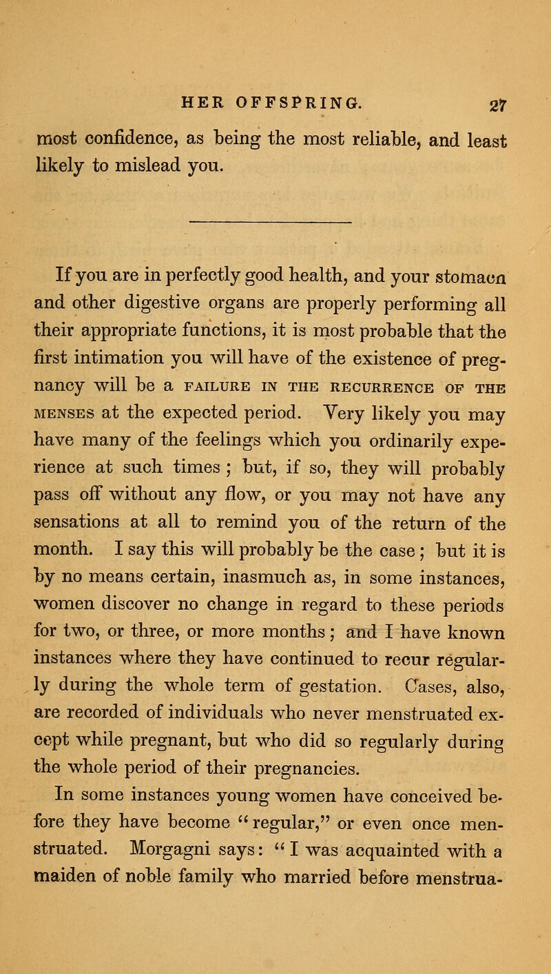 most confidence, as being the most reliable, and least likely to mislead you. If you are in perfectly good health, and your stomacn and other digestive organs are properly performing all their appropriate functions, it is rnost probable that the first intimation you will have of the existence of preg- nancy will be a failure in the recurrence of the MENSES at the expected period. Very likely you may have many of the feelings which you ordinarily expe- rience at such times ; but, if so, they will probably pass off without any flow, or you may not have any sensations at all to remind you of the return of the month. I say this will probably be the case ; but it is by no means certain, inasmuch as, in some instances, women discover no change in regard to these periods for two, or three, or more months; and I have known instances where they have continued to recur regular- ly during the whole term of gestation. Cases, also, are recorded of individuals who never menstruated ex- cept while pregnant, but who did so regularly during the whole period of their pregnancies. In some instances young women have conceived be- fore they have become regular, or even once men- struated. Morgagni says: *' I was acquainted with a maiden of noble family who married before menstrua-