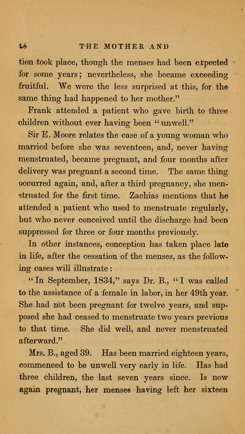 tion took place, though the menses had been expected for some years; nevertheless, she became exceeding fruitful. We were the less surprised at this, for the same thing had happened to her mother. Frank attended a patient who gave hirth to three children without ever having been unwell. Sir E. Moore relates the case of a young woman who married before she was seventeen, and, never having menstruated, became pregnant, and four months after delivery was pregnant a second time. The same thing occurred again, and, after a third pregnancy, she men- struated for the first time. Zachias mentions that he attended a patient who used to menstruate regularly, but who never conceived until the discharge had been suppressed for three or four months previously. In other instances, conception has taken place late in life, after the cessation of the menses, as the follow- ing cases will illustrate: In September, 1834, says Dr. B., I was called to the assistance of a female in labor, in her 49th year. She had not been pregnant for twelve years, and sup- posed she had ceased to menstruate two years previous to that time. She did well, and never menstruated afterward. Mrs. B., aged 39. Has been married eighteen years, commenced to be unwell very early in life. Has had three children, the last seven years since. Is now again pregnant, her menses having left her sixteen