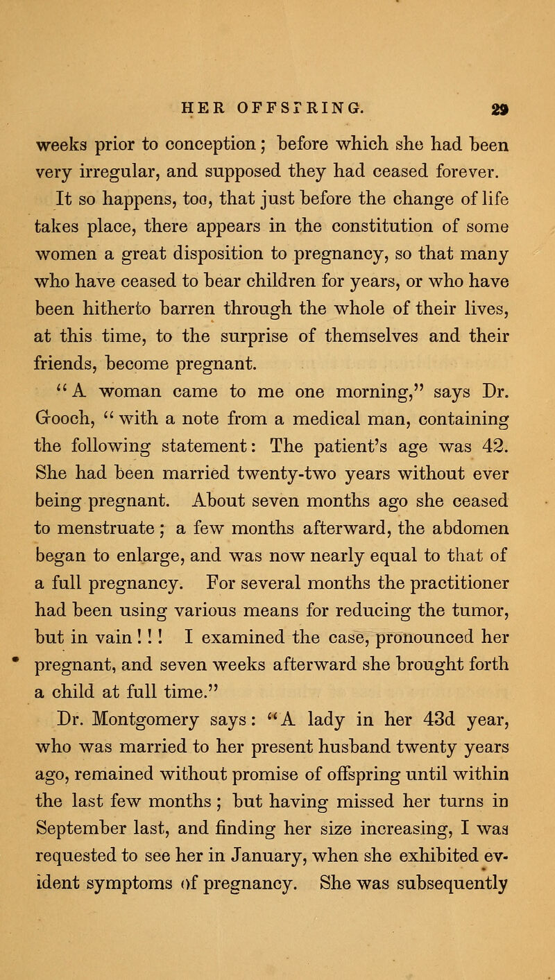 weeks prior to conception; before which she had been very irregular, and supposed they had ceased forever. It so happens, too, that just before the change of life takes place, there appears in the constitution of some women a great disposition to pregnancy, so that many who have ceased to bear children for years, or who have been hitherto barren through the whole of their lives, at this time, to the surprise of themselves and their friends, become pregnant. ^' A woman came to me one morning, says Dr. G-ooch, with a note from a medical man, containing the following statement: The patient's age was 42. She had been married twenty-two years without ever being pregnant. About seven months ago she ceased to menstruate; a few months afterward, the abdomen began to enlarge, and was now nearly equal to that of a full pregnancy. For several months the practitioner had been using various means for reducing the tumor, but in vain!!! I examined the case, pronounced her pregnant, and seven weeks afterward she brought forth a child at full time. Dr. Montgomery says: '' A lady in her 43d year, who was married to her present husband twenty years ago, remained without promise of offspring until within the last few months; but having missed her turns in September last, and finding her size increasing, I was requested to see her in January, when she exhibited ev- ident symptoms of pregnancy. She was subsequently