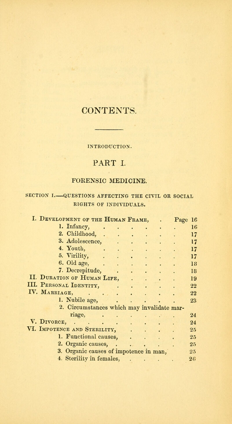 CONTENTS. INTRODUCTION. PART L FORENSIC MEDICINE. SECTION I QUESTIONS AFFECTING THE CIVIL OR SOCIAL RIGHTS OF INDIVIDUALS. Page I. Development of the Human Frame, 1. Infancy, 2. Childhood, . 3. Adolescence, 4. Youth, 5. Virility, 6. Old age, 7. Decrepitude, II. Duration of Human Life, III. Personal Identity, IV. Marriage, . ... 1. Nubile age, 2. Circumstances which may invalidate mar- riage, V. Divorce, .... VI. Impotence and Sterility, 1. Functional causes, 2. Organic causes, 3. Organic causes of impotence in man, 4. Sterility in females, 16 16 17 17 17 17 18 18 19 22 22 23 24 24 25 25 25 25 26