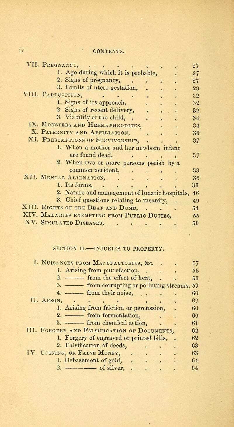 VII. Pregnancy, 27 1. Age during which it is probable, . 27 2. Signs of pregnancy, . . . . 27 3. Limits of utero-gestation, ... 29 VIII. Parturition, 32 1. Signs of its approach, ... 32 2. Signs of recent delivery, . ... 32 3. Viability of the child, .... 34 IX. Monsters and Hermaphrodites, . . 34 X. Paternity and Affiliation, ... 36 XI. Presumptions of Survivorship, . . . 37 1. When a mother and her newborn infant are found dead, . . . . 37 2. When two or more persons perish by a common accident, .... 38 XII. Mental Alienation, 38 1. Its forms, 38 2. Nature and management of lunatic hospitals, 46 3. Chief questions relating to insanity, . 49 XIII. Rights of the Deaf and Dumb, ... 54 XIV. Maladies exempting from Public Duties, 55 XV. Simulated Diseases, ..... 56 SECTION II.—INJURIES TO PROPERTY. I. Nuisances from Maisufactories, &c. . . 57 1. Arising from putrefaction, ... 58 2. from the effect of heat, . . 58 3. from corrupting or polluting streams, 59 4. — from their noise, ... 60 11. Arson, 60 1. Arising from friction or percussion, . 60 2. from fermentation, . . 60 3. from chemical action, . . 61 III. FORGERV AND FALSIFICATION OF DOCUMENTS, 62 1. Forgery of engraved or printed bills, . 62 2, Falsification of deeds, ... 63 IV. Coining, OR False Money, .... 63 1. Debasement of gold, .... 64 2. of silver, .... 64