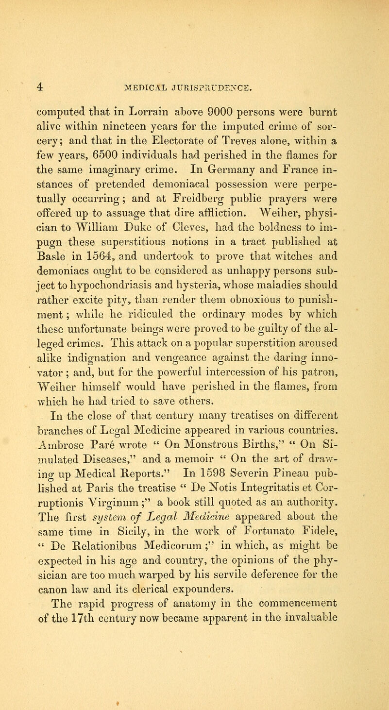 computed that in Lorrain above 9000 persons were burnt alive within nineteen years for the imputed crime of sor- cery ; and that in the Electorate of Treves alone, within a few years, 6500 individuals had perished in the flames for the same imaginary crime. In Germany and France in- stances of pretended demoniacal possession were perpe- tually occurring; and at Freidberg public prayers were oflfered up to assuage that dire affliction. Weiher, physi- cian to William Duke of Cleves, had the boldness to im- pugn these superstitious notions in a tract published at Basle in 1564:, and undertook to prove that witches and demoniacs ought to be considered as unhappy persons sub- ject to hypochondriasis and hysteria, whose maladies should rather excite pity, than render them obnoxious to punish- ment ; v/hile he ridiculed the ordinary modes by which these unfortunate beings were proved to be guilty of the al- leged crimes. This attack on a popular superstition aroused alike indignation and vengeance against the daring inno- vator ; and, but for the powerful intercession of his patron, Weiher himself would have perished in the flames, from which he had tried to save others. In the close of that century many treatises on different branches of Legal Medicine appeared in various countries. Ambrose Pare wrote  On Monstrous Births,  On Si- mulated Diseases, and a memoir  On the art of draw- ing up Medical Reports. In 1598 Severin Pineau pub- lished at Paris the treatise  De Notis Integritatis et Cor- ruptionis Virginum; a book still quoted as an authority. The first system of Legal Medicine appeared about the same time in Sicily, in the Vv^ork of Fortunate Fidele, *' De Relationibus Medicorum ; in which, as might be expected in his age and country, the opinions of the phy- sician are too much warped by his servile deference for the canon law and its clerical expounders. The rapid progress of anatomy in the commencement of the 17th century now became apparent in the invaluable