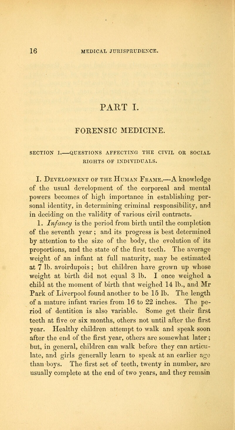 PAUT I. FORENSIC MEDICINE. SECTION I QUESTIONS AFFECTING THE CIVIL OR SOCIAL RIGHTS OF INDIVIDUALS. I. Development of the Human Frame.—A knowledge of the usual development of. the corporeal and mental powers becomes of high importance in establishing per- sonal identity, in determining criminal responsibility, and in deciding on the validity of various civil contracts. 1. Infancy is the period from birth until the completion of the seventh year ; and its progress is best determined by attention to the size of the body, the evolution of its proportions, and the state of the first teeth. The average weight of an infant at full maturity, may be estimated at 7 lb. avoirdupois; but children have grown up whose weight at birth did not equal 3 lb. I once weighed a child at the moment of birth that weighed 14 lb., and Mr Park of Liverpool found another to be 15 lb. The length of a mature infant varies from 16 to 22 inches. The pe- riod of dentition is also variable. Some get their first teeth at five or six months, others not until after the first year. Healthy children attempt to walk and speak soon after the end of the first year, others are somewhat later; but, in general, children can walk before they can articu- late, and girls generally learn to speak at an earlier age than boys. The first set of teeth, twenty in number, are usually complete at the end of two years, and they remain