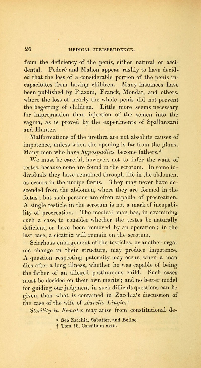 from the deficiency of the penis, either natural or acci- dental. Fodere and Mahon appear rashly to have decid- ed that the loss of a considerable portion of the penis in- capacitates from having children. Many instances have been published by Piazoni, Franck, Mondat, and others, where the loss of nearly the whole penis did not prevent the begetting of children. Little more seems necessary for impregnation than injection of the semen into the vagina, as is proved by the experiments of Spallanzani and Hunter. Malformations of the urethra are not absolute causes of impotence, unless when the opening is far from the glans. Many men who have hypospadias become fathers.* We must be careful, however, not to infer the want of testes, because none are found in the scrotum. In some in- dividuals they have remained through life in the abdomen, as occurs in the unripe foetus. They may never have de- scended from the abdomen, where they are formed in the foetus ; but such persons are often capable of procreation. A single testicle in the scrotum is not a mark of incapabi- lity of procreation. The medical man has, in examining such a case, to consider whether the testes be naturally deficient, or have been removed by an operation ; in the last case, a cicatrix will remain on the scrotum. Scirrhous enlargement of the testicles, or another orga- nic change in their structure, may produce impotence, A question respecting paternity may occur, when a man dies after a long illness, whether he was capable of being the father of an alleged posthumous child. Such cases must be decided on their own merits ; and no better model for guiding our judgment in such difficult questions can be given, than what is contained in Zacchia's discussion of the case of the wife of Aurelio Lmgio.-f Sterility in Females may arise from constitutional de- * See Zacchia, Saliatier, and Belloc. t Tom. iii. Consilium xxiii.