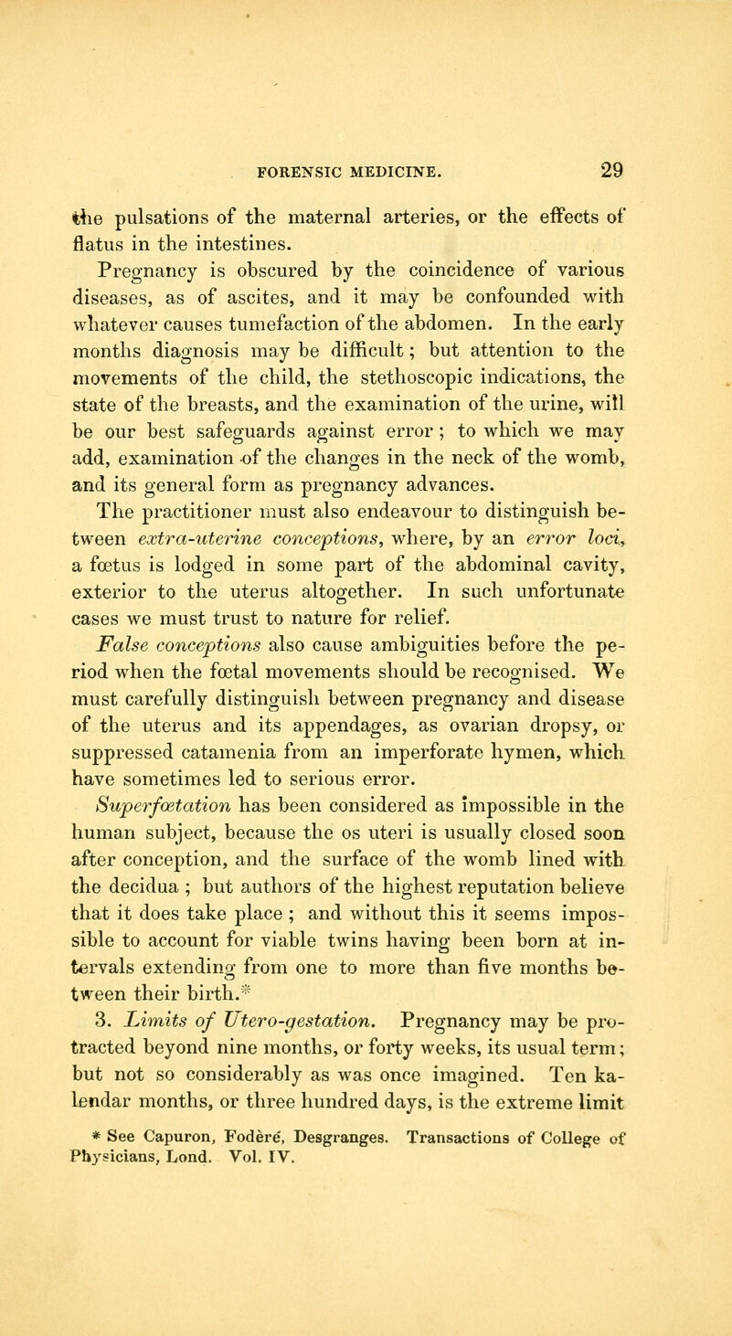 the pulsations of the maternal arteries, or the effects of* flatus in the intestines. Pregnancy is obscured by the coincidence of various diseases, as of ascites, and it may be confounded with whatever causes tumefaction of the abdomen. In the early months diagnosis may be difficult; but attention to the movements of the child, the stethoscopic indications, the state of the breasts, and the examination of the urine, will be our best safeguards against error; to which we may add, examination of the changes in the neck of the womb, and its general form as pregnancy advances. The practitioner must also endeavour to distinguish be- tween extra-uterine conceptions, where, by an error loci, a foetus is lodged in some part of the abdominal cavity, exterior to the uterus altogether. In such unfortunate cases we must trust to nature for relief. False conceptions also cause ambiguities before the pe- riod when the foetal movements should be recognised. We must carefully distinguish between pregnancy and disease of the uterus and its appendages, as ovarian dropsy, or suppressed catamenia from an imperforate hymen, which have sometimes led to serious error. Superfoetation has been considered as impossible in the human subject, because the os uteri is usually closed soon after conception, and the surface of the womb lined with the decidua ; but authors of the highest reputation believe that it does take place ; and without this it seems impos- sible to account for viable twins having been born at in- tervals extendinp- from one to more than five months be- tween their birth.* 3. Limits of Utero-gestation. Pregnancy may be pro- tracted beyond nine months, or forty weeks, its usual term; but not so considerably as was once imagined. Ten ka- lendar months, or three hundred days, is the extreme limit * See Capuron, Fodere, Desgranges. Transactions of College of Physicians, Lond. Vol. IV.