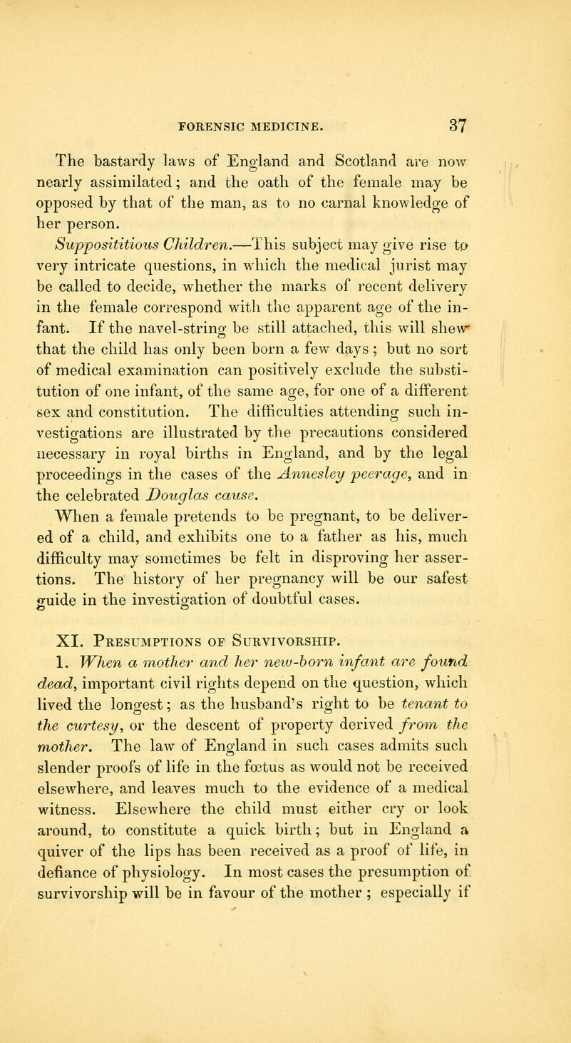 The bastardy laws of England and Scotland are now nearly assimilated; and the oath of the female may be opposed by that of the man, as to no carnal knowledge of her person. Supposititious Children.—This subject may give rise tp very intricate questions, in which the medical jurist may be called to decide, whether the marks of recent delivery in the female correspond with the apparent age of the in- fant. If the navel-string be still attached, this will shew that the child has only been born a few days; but no sort of medical examination can positively exclude the substi- tution of one infant, of the same age, for one of a different sex and constitution. The difficulties attending such in- vestigations are illustrated by the precautions considered necessary in royal births in England, and by the legal proceedings in the cases of the Annesley peerage, and in the celebrated Douglas cause. When a female pretends to be pregnant, to be deliver- ed of a child, and exhibits one to a father as his, much difficulty may sometimes be felt in disproving her asser- tions. The history of her pregnancy will be our safest guide in the investigation of doubtful cases. XI. Presumptions of Survivorship. 1. When a mother and her neiu-born infant are found dead, important civil rights depend on the question, which lived the longest; as the husband's right to be tenant to the curtesy, or the descent of property derived from the mother. The law of England in such cases admits such slender proofs of life in the foetus as would not be received elsewhere, and leaves much to the evidence of a medical witness. Elsewhere the child must either cry or look around, to constitute a quick birth; but in England a quiver of the lips has been received as a proof of life, in defiance of physiology. In most cases the presumption of survivorship will be in favour of the mother ; especially if